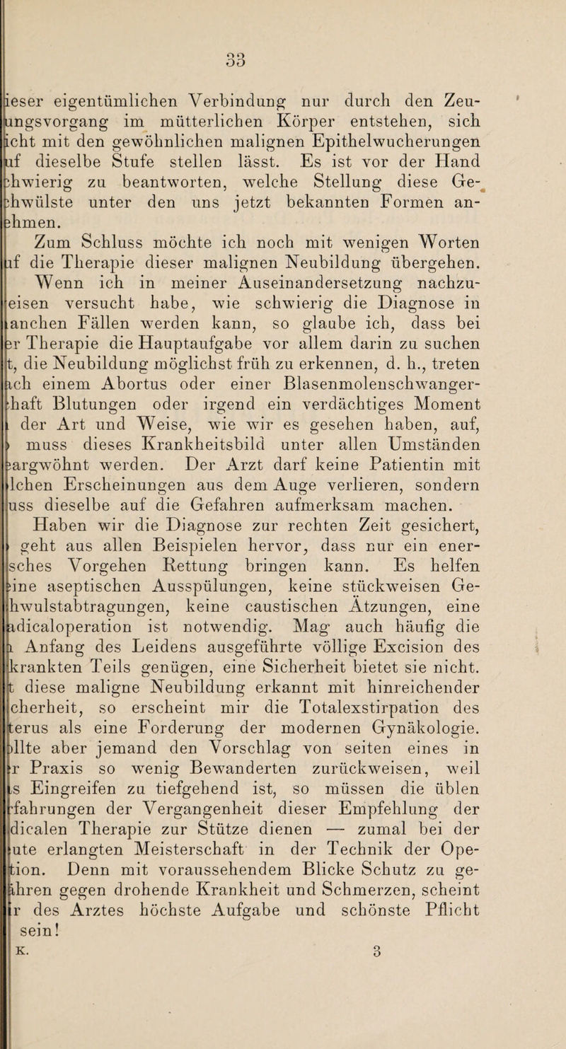 ieser eigentümlichen Verbindung nur durch den Zeu- ungsvorgang im mütterlichen Körper entstehen, sich ficht mit den gewöhnlichen malignen Epithelwucherungen uf dieselbe Stufe stellen lasst. Es ist vor der Hand ihwierig zu beantworten, welche Stellung diese Ge- ihwülste unter den uns jetzt bekannten Formen an- ehmen. Zum Schluss möchte ich noch mit wenigen Worten if die Therapie dieser malignen Neubildung übergehen. Wenn ich in meiner Auseinandersetzung nachzu¬ eisen versucht habe, wie schwierig die Diagnose in andren Fällen werden kann, so glaube ich, dass bei 3r Therapie die Hauptaufgabe vor allem darin zu suchen t, die Neubildung möglichst früh zu erkennen, d. h., treten ich einem Abortus oder einer Blasenmolenschwanger¬ haft Blutungen oder irgend ein verdächtiges Moment der Art und Weise, wie wir es gesehen haben, auf, > muss dieses Krankheitsbild unter allen Umständen ^argwöhnt werden. Der Arzt darf keine Patientin mit lchen Erscheinungen aus dem Auge verlieren, sondern uss dieselbe auf die Gefahren aufmerksam machen. Haben wir die Diagnose zur rechten Zeit gesichert, » geht aus allen Beispielen hervor, dass nur ein ener- sches Vorgehen Rettung bringen kann. Es helfen sine aseptischen Ausspülungen, keine stückweisen Ge¬ hwulstabtragungen, keine caustischen Atzungen, eine idicaloperation ist notwendig. Mag auch häufig die l Anfang des Leidens ausgeführte völlige Excision des ^krankten Teils genügen, eine Sicherheit bietet sie nicht, t diese maligne Neubildung erkannt mit hinreichender cherheit, so erscheint mir die Totalexstirpation des terus als eine Forderung der modernen Gynäkologie. )llte aber jemand den Vorschlag von seiten eines in r Praxis so wenig Bewanderten zurückw^eisen, weil ;S Eingreifen zu tiefgehend ist, so müssen die üblen Währungen der Vergangenheit dieser Empfehlung der dicalen Therapie zur Stütze dienen — zumal bei der lute erlangten Meisterschaft in der Technik der Ope- tion. Denn mit voraussehendem Blicke Schutz zu ge- ihren gegen drohende Krankheit und Schmerzen, scheint r des Arztes höchste Aufgabe und schönste Pflicht sein!