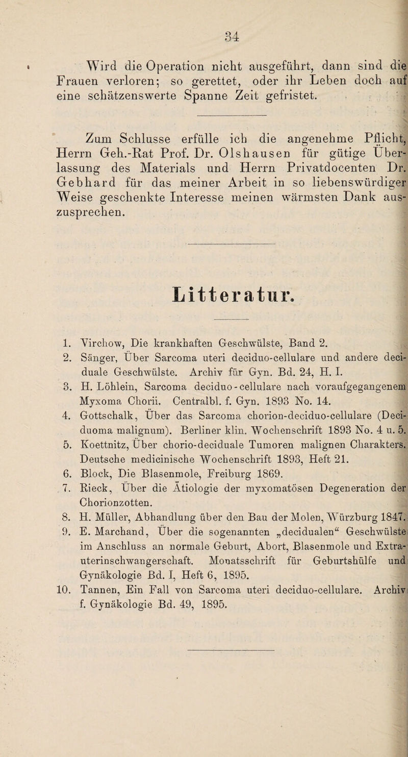 Wird die Operation nicht ausgeführt, dann sind die Frauen verloren; so gerettet, oder ihr Leben doch auf eine schätzenswerte Spanne Zeit gefristet. Zum Schlüsse erfülle ich die angenehme Pflicht, Herrn Geh.-Rat Prof. Dr. Olshausen für gütige Über¬ lassung des Materials und Herrn Privatdocenten Dr. Gebhard für das meiner Arbeit in so liebenswürdiger Weise geschenkte Interesse meinen wärmsten Dank aus¬ zusprechen. Litteratur. 1. ’Virchow, Die krankhaften Geschwülste, Band 2. 2. Sänger, Uber Sarcoma uteri deciduo-cellulare und andere deci- duale Geschwülste. Archiv für Gyn. Bd. 24, II. I. 3. H. Löhlein, Sarcoma deciduo-cellulare nach voraufgegangenem Myxoma Chorii. Centralbl. f. Gyn. 1893 No. 14. 4. Gottschalk, Über das Sarcoma chorion-deciduo-cellulare (Deci- duoma malignum). Berliner klin. Wochenschrift 1893 No. 4 u. 5. 5. Koettnitz, Iber chorio-deciduale Tumoren malignen Charakters. Deutsche medicinische Wochenschrift 1893, Heft 21. 6. Block, Die Blasenmole, Freiburg 1869. 7. Rieck, Über die Ätiologie der myxomatÖsen Degeneration der Chorionzotten. 8. H. Müller, Abhandlung über den Bau der Molen, Würzburg 1847. 9. E. Marchand, Über die sogenannten „decidualen“ Geschwülste im Anschluss an normale Geburt, Abort, Blasenmole und Extra¬ uterinschwangerschaft. Monatsschrift für Geburtshülfe und Gynäkologie Bd. I, Heft 6, 1895. 10. Tannen, Ein Fall von Sarcoma uteri deciduo-cellulare. Archiv f. Gynäkologie Bd. 49, 1895.