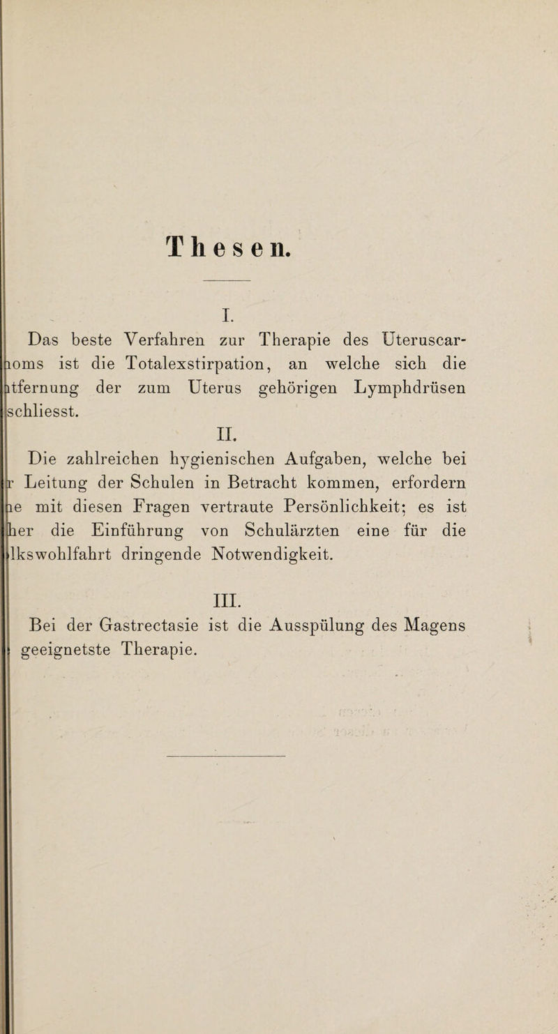 I. Das beste Verfahren zur Therapie des TJteruscar- 10ms ist die Totalexstirpation, an welche sich die itfernung der zum Uterus gehörigen Lymphdrüsen schliesst. i n. Die zahlreichen hygienischen Aufgaben, welche bei r Leitung der Schulen in Betracht kommen, erfordern le mit diesen Fragen vertraute Persönlichkeit; es ist her die Einführung von Schulärzten eine für die lkswohlfahrt dringende Notwendigkeit. III. Bei der Gastrectasie ist die Ausspülung des Magens geeignetste Therapie.