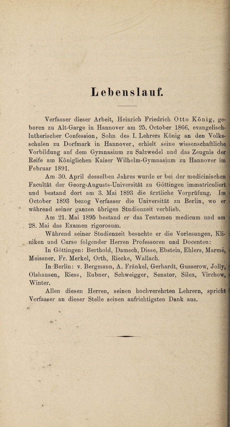 L ebenslauf. Verfasser dieser Arbeit, Heinrich Friedrich Otto König, ge¬ boren zu Alt-Garge in Hannover am 25. October 1866, evangelisch¬ lutherischer Confession, Sohn des I. Lehrers König an den Volks- i schulen zu Dorfmark in Hannover, erhielt seine wissenschaftliche i Vorbildung auf dem Gymnasium zu Salzwedel und das Zeugnis der Keife am Königlichen Kaiser Wilhelm-Gymnasium zu Hannover im ; Februar 1891. Am 30. April desselben Jahres wurde er bei der medicinischen t Facultät der Georg-Augusts-Universität zu Göttingen immatriculiert s und bestand dort am 3. Mai 1893 die ärztliche Vorprüfung. Im October 1893 bezog Verfasser die Universität zu Berlin, wo er 4 während seiner ganzen übrigen Studienzeit verblieb. Am 21. Mai 1895 bestand er das Tentamen medicum und am ij 28. Mai das Examen rigorosum. Während seiner Studienzeit besuchte er die Vorlesungen, Kli- t niken und Curse folgender Herren Professoren und Docenten: In Göttingen: Berthold, Damsch, Disse, Ebstein, Ehlers, Marme, Meissner, Fr. Merkel, Orth, Riecke, Wallach. In Berlin: v. Bergmann, A. Fränkel, Gerhardt, Gusserow, Jolly, Olshausen., Riess, Rubner, Schweigger, Senator, Silex, Virchow, Winter. Allen diesen Herren, seinen hochverehrten Lehrern, spricht Verfasser an dieser Stelle seinen aufrichtigsten Dank aus.