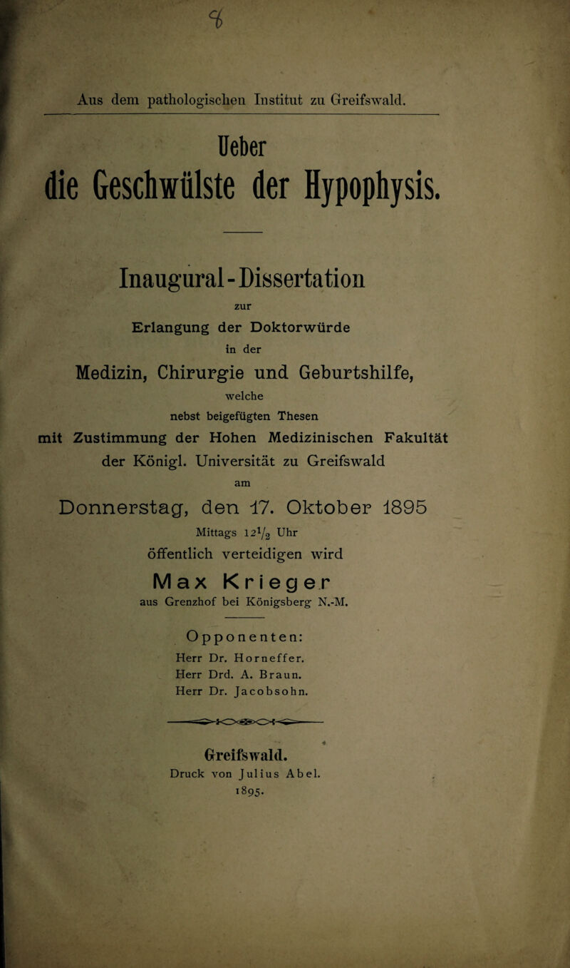 Aus dem pathologischen Institut zu Greifswald. Ueber die Geschwülste der Hypophysis. Inaugural - Dissertation zur Erlangung der Doktorwürde in der Medizin, Chirurgie und Geburtshilfe, welche nebst beigefügten Thesen mit Zustimmung der Hohen Medizinischen Fakultät der Königl. Universität zu Greifswald am Donnerstag, den 17. Oktober 1895 Mittags 12^/2 Uhr öffentlich verteidigen wird Max Krieger aus Grenzhof bei Königsberg N.-M. Opponenten: Herr Dr. Horneffer. Herr Drd. A. Braun. Herr Dr. Jacobsohn. Greifswald. Druck von Julius Abel. 1895.