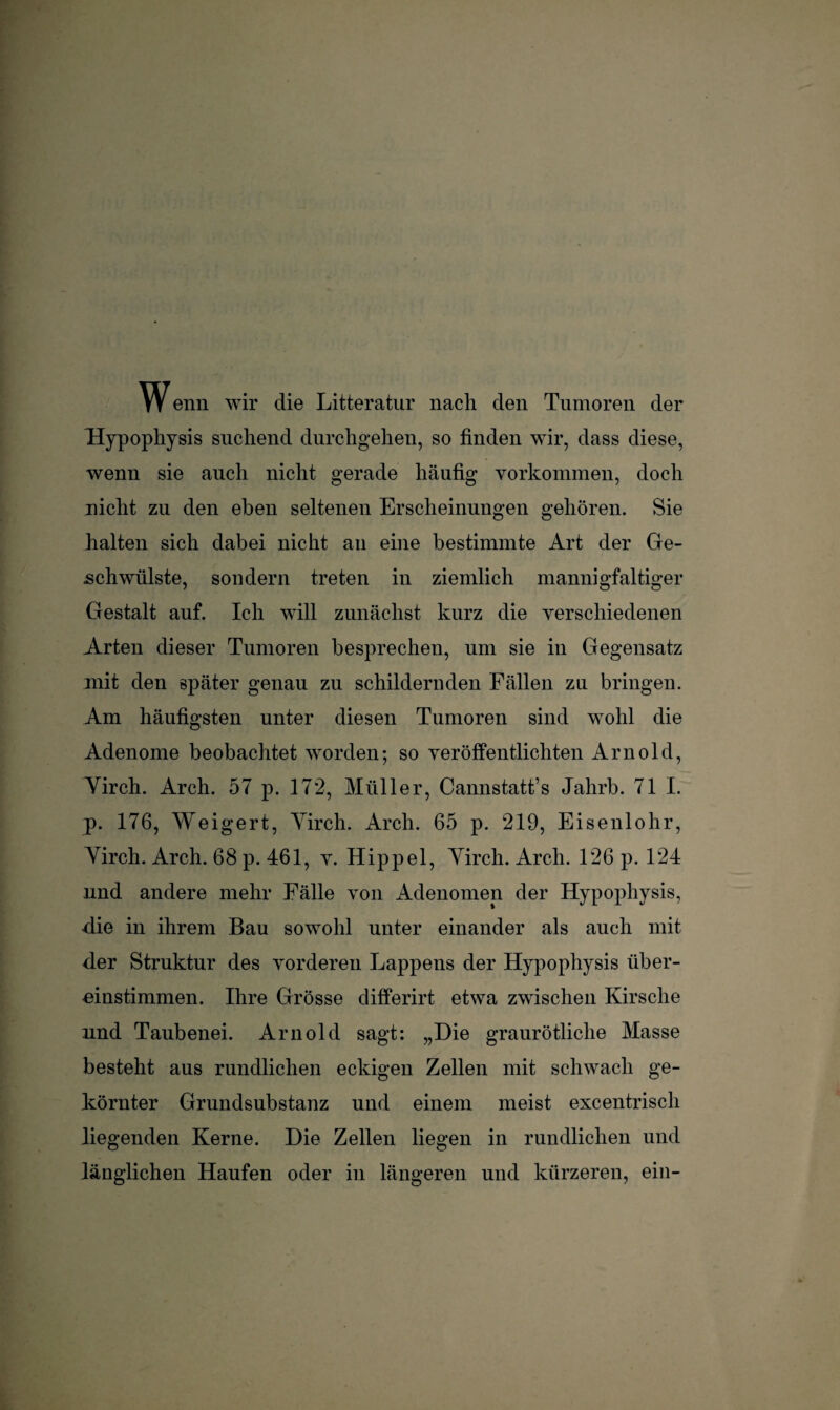 W enn wir die Litteratur nach den Tumoren der Hypophysis suchend durchgehen, so finden wir, dass diese, wenn sie auch nicht gerade häufig Vorkommen, doch nicht zu den eben seltenen Erscheinungen gehören. Sie halten sich dabei nicht an eine bestimmte Art der Ge¬ schwülste, sondern treten in ziemlich mannigfaltiger Gestalt auf. Ich will zunächst kurz die verschiedenen Arten dieser Tumoren besprechen, um sie in Gegensatz mit den später genau zu schildernden Fällen zu bringen. Am häufigsten unter diesen Tumoren sind wohl die Adenome beobachtet worden; so veröffentlichten Arnold, Yirch. Arch. 57 p. 172, Müller, Cannstatt’s Jahrb. 71 I. p. 176, Weigert, Yirch. Arch. 65 p. 219, Eisenlohr, Yirch. Arch. 68 p. 461, v. Hippel, Yirch. Arch. 126 p. 124 und andere mehr Fälle von Adenomen der Hypophysis, •die in ihrem Bau sowohl unter einander als auch mit der Struktur des vorderen Lappens der Hypophysis iiber- einstimmen. Ihre Grösse differirt etwa zwischen Kirsche und Taubenei. Arnold sagt: „Hie graurötliche Masse besteht aus rundlichen eckigen Zellen mit schwach ge¬ körnter Grundsubstanz und einem meist excentrisch liegenden Kerne. Die Zellen liegen in rundlichen und länglichen Haufen oder in längeren und kürzeren, ein-