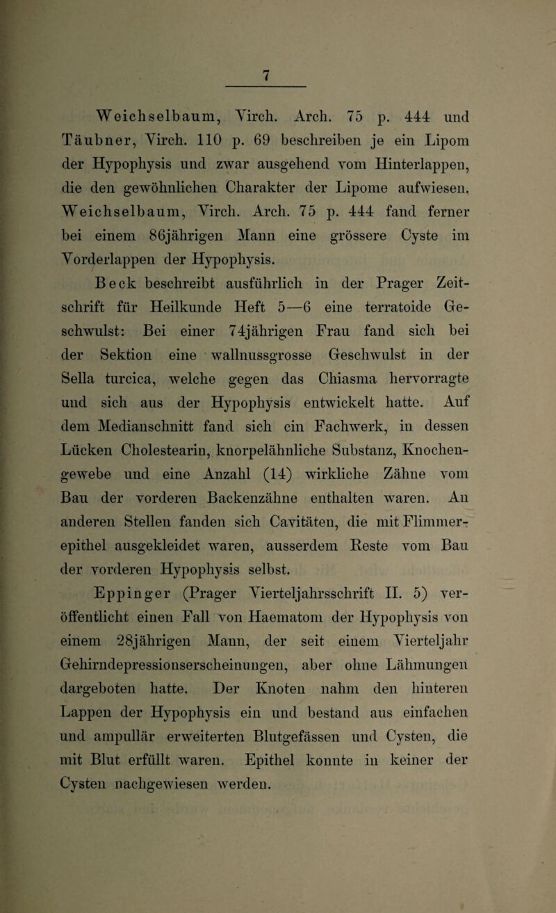 Weichselbaum, Yirch. Arch. 75 p. 444 und Täubner, Yirch. 110 p. 69 beschreiben je ein Lipom der Hypophysis und zwar ausgehend vom Hinterlappen, die den gewöhnlichen Charakter der Lipome aufwiesen. Weichselbaum, Yirch. Arch. 75 p. 444 fand ferner bei einem 86jährigen Mann eine grössere Cyste im Yorderlappen der Hypophysis. Beck beschreibt ausführlich in der Prager Zeit¬ schrift für Heilkunde Heft 5—6 eine terratoide Ge¬ schwulst: Bei einer 74jährigen Frau fand sich bei der Sektion eine wallnussgrosse Geschwulst in der Sella turcica, welche gegen das Chiasma hervorragte und sich aus der Hypophysis entwickelt hatte. Auf dem Medianschnitt fand sich ein Fachwerk, in dessen Lücken Cholestearin, knorpelähnliche Substanz, Knochen¬ gewebe und eine Anzahl (14) wirkliche Zähne vom Bau der vorderen Backenzähne enthalten waren. An anderen Stellen fanden sich Cavitäteu, die mit Flimmer¬ epithel ausgekleidet waren, ausserdem Beste vom Bau der vorderen Hypophysis selbst. Eppin ger (Prager Yierteljahrsschrift II. 5) ver¬ öffentlicht einen Fall von Haematom der Hypophysis von einem 28jährigen Mann, der seit einem Yierteljalir Gehirndepressionserscheinungen, aber ohne Lähmungen dargeboten hatte. Der Knoten nahm den hinteren Lappen der Hypophysis ein und bestand aus einfachen und ampullär erweiterten Blutgefässen und Cysten, die mit Blut erfüllt waren. Epithel konnte in keiner der Cysten nachgewiesen werden.