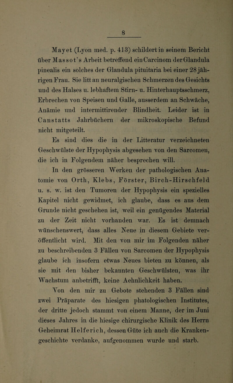 May et (Lyon med. p. 413) schildert in seinem Bericht über Massot’s Arbeit betreffend einCarcinom der Glandula pinealis ein solches der Glandula pituitaria bei einer 28 jäh¬ rigen Frau. Sie litt an neuralgischen Schmerzen des Gesichts und des Halses u. lebhaftem Stirn- u. Hinterhauptsschmerz, Erbrechen von Speisen und Galle, ausserdem an Schwäche, Anämie und intermittirender Blindheit. Leider ist in Canstatts Jahrbüchern der mikroskopische Befund nicht mitgeteilt. Es sind dies die in der Litteratur verzeichneten Geschwülste der Hypophysis abgesehen von den Sarcomen, die ich in Folgendem näher besprechen will. In den grösseren Werken der pathologischen Ana¬ tomie von Orth, Klebs, Förster, Birch-Hirschfeld u. s. w. ist den Tumoren der Hypophysis ein spezielles Kapitel nicht gewidmet, ich glaube, dass es aus dem Grunde nicht geschehen ist, weil ein genügendes Material zu der Zeit nicht vorhanden war. Es ist demnach wünschenswert, dass alles Neue in diesem Gebiete ver¬ öffentlicht wird. Mit den von mir im Folgenden näher zu beschreibenden 3 Fällen von Sarcomen der Hypophysis glaube ich insofern etwas Neues bieten zu können, als sie mit den bisher bekannten Geschwülsten, was ihr Wachstum anbetrifft, keine Aehnlichkeit haben. Yon den mir zu Gebote stehenden 3 Fällen sind zwei Präparate des hiesigen phatologischen Institutes, der dritte jedoch stammt von einem Manne, der im Juni dieses Jahres in die hiesige chirurgische Klinik des Herrn Geheimrat Helfer ich, dessen Güte ich auch die Kranken¬ geschichte verdanke, aufgenommen wurde und starb.