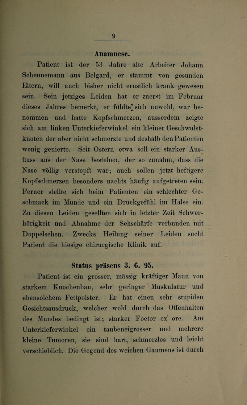 Anamnese. Patient ist der 53 Jahre alte Arbeiter Johann Scheunemann aus Belgard, er stammt von gesunden Eltern, will auch bisher nicht ernstlich krank gewesen sein. Sein jetziges Leiden hat er zuerst im Februar dieses Jahres bemerkt, er fühlte* sich unwohl, war be- nommen und hatte Kopfschmerzen, ausserdem zeigte sich am linken Unterkieferwinkel ein kleiner Geschwulst¬ knoten der aber nicht schmerzte und deshalb den Patienten wenig genierte. Seit Ostern etwa soll ein starker Aus¬ fluss aus der Nase bestehen, der so zunahm, dass die Nase völlig verstopft war; auch sollen jetzt heftigere Kopfschmerzen besonders nachts häufig aufgetreten sein. Ferner stellte sich beim Patienten ein schlechter Ge¬ schmack im Munde und ein Druckgefühl im Halse ein. Zu diesen Leiden gesellten sich in letzter Zeit Schwer¬ hörigkeit und Abnahme der Sehschärfe verbunden mit Doppelsehen. Zwecks Heilung seiner Leiden sucht Patient die hiesige chirurgische Klinik auf. Status präsens 3. 6. 95. Patient ist ein grosser, mässig kräftiger Mann von starkem Knochenbau, sehr geringer Muskulatur und ebensolchem Fettpolster. Er hat einen sehr stupiden Gesichtsausdrnck, welcher wohl durch das Offenhalten des Mundes bedingt ist; starker Foetor ex' ore. Am Unterkieferwinkel ein taubeneigrosser und mehrere kleine Tumoren, sie sind hart, schmerzlos und leicht verschieblich. Die Gegend des wTeichen Gaumens ist durch