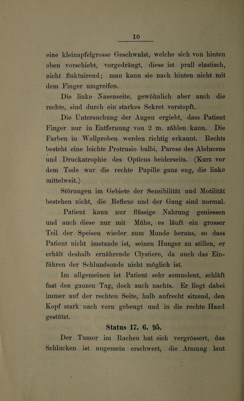 eine kleinapfelgrosse Geschwulst, welche sich von hinten oben vorschiebt, vorgedrängt, diese ist prall elastisch, nicht fluktuirend; man kann sie nach hinten nicht mit dem Finger umgreifen. Die linke Nasenseite, gewöhnlich aber auch die rechte, sind durch ein starkes Sekret verstopft. Die Untersuchung der Augen ergiebt, dass Patient Finger nur in Entfernung von 2 m. zählen kann. Die Farben in Wollproben werden richtig erkannt. Rechts besteht eine leichte Protrusio bulbi, Parese des Abducens und Druckatrophie des Opticus beiderseits. (Kurz vor dem Tode war die rechte Pupille ganz eng, die linke mittelweit.) Störungen im Gebiete der Sensibilität uud Motilität bestehen nicht, die Reflexe und der Gang sind normal. Patient kann nur flüssige Nahrung gemessen und auch diese nur mit Mühe, es läuft ein grosser Teil der Speisen wieder zum Munde heraus, so dass Patient nicht imstande ist, seinen Hunger zu stillen, er erhält deshalb ernährende Clystiere, da auch das Ein¬ führen der Schlundsonde nicht möglich ist. Im allgemeinen ist Patient sehr somnolent, schläft fast den ganzen Tag, doch auch nachts. Er liegt dabei immer auf der rechten Seite, halb aufrecht sitzend, den Kopf stark nach vorn gebeugt und in die rechte Hand gestützt, Status 17. 0. 95. Der Tumor im Rachen hat sich vergrössert, das Schlucken ist ungemein erschwert, die Atmung laut