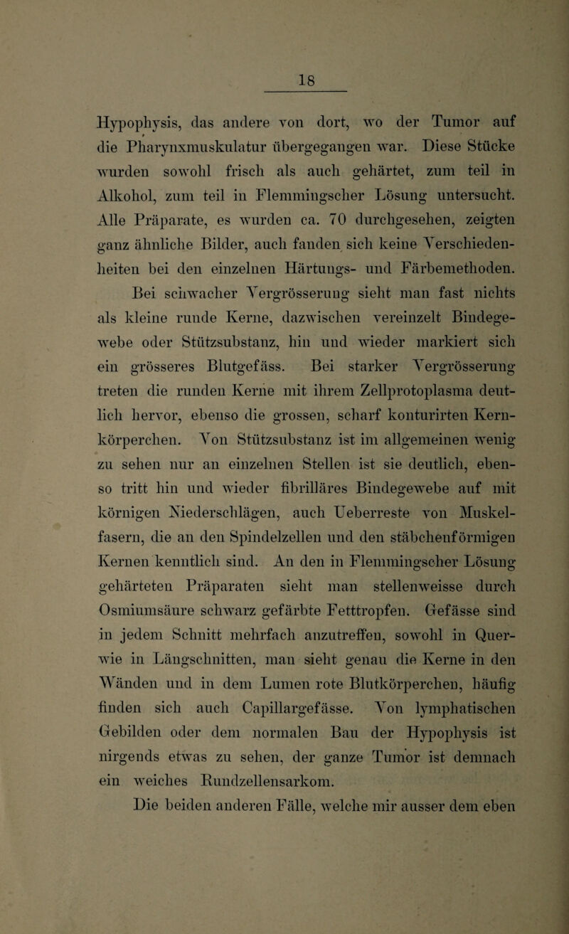 Hypophysis, das andere von dort, wo der Tumor auf die Pharynxmuskulatur übergegangen war. Diese Stücke wurden sowohl frisch als auch gehärtet, zum teil in Alkohol, zum teil in Flemmingscher Lösung untersucht. Alle Präparate, es wurden ca. 70 durchgesehen, zeigten ganz ähnliche Bilder, auch fanden sich keine Verschieden¬ heiten bei den einzelnen Härtungs- und Färbemethoden. Bei schwacher Vergrösserung sieht man fast nichts als kleine runde Kerne, dazwischen vereinzelt Bindege¬ webe oder Stützsubstanz, hin und wieder markiert sich ein grösseres Blutgefäss. Bei starker Yergrösserung treten die runden Kerne mit ihrem Zellprotoplasma deut¬ lich hervor, ebenso die grossen, scharf konturirten Kern¬ körperchen. Von Stützsubstanz ist im allgemeinen wenig zu sehen nur an einzelnen Stellen ist sie deutlich, eben¬ so tritt hin und wieder fibrilläres Bindegewebe auf mit körnigen Niederschlägen, auch Ueberreste von Muskel¬ fasern, die an den Spindelzellen und den stäbchenförmigen Kernen kenntlich sind. An den in Flemmingscher Lösung gehärteten Präparaten sieht man stellenweise durch Osmiumsäure schwarz gefärbte Fetttropfen. Gefässe sind in jedem Schnitt mehrfach anzutreffen, sowohl in Quer- wie in Längschnitten, man sieht genau die Kerne in den Wänden und in dem Lumen rote Blutkörperchen, häufig finden sich auch Capillargefässe. Von lymphatischen Gebilden oder dem normalen Bau der Hypophysis ist nirgends etwas zu sehen, der ganze Tumor ist demnach ein weiches Rundzellensarkom. Die beiden anderen Fälle, welche mir ausser dem eben