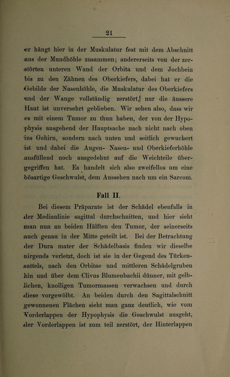 -er hängt hier in der Muskulatur fest mit dem Abschnitt &US der Mundhöhle zusammen; andererseits von der zer¬ störten unteren Wand der Orbita und dem Jochbein bis zu den Zähnen des Oberkiefers, dabei hat er die «Gebilde der Nasenhöhle, die Muskulatur des Oberkiefers und der Wange vollständig zerstört,! nur die äussere Haut ist unversehrt geblieben. Wir sehen also, dass wir es mit einem Tumor zu thun haben, der von der Hypo¬ physis ausgehend der Hauptsache nach nicht nach oben ■ins Gehirn, sondern nach unten und seitlich gewuchert ist und dabei die Augen- Nasen- und Oberkieferhöhle .ausfüllend noch ausgedehnt auf die Weichteile über¬ gegriffen hat. Es handelt sich also zweifellos um eine bösartige Geschwulst, dem Aussehen nach um ein Sarcom. Fall II. Bei diesem Präparate ist der Schädel ebenfalls in der Medianlinie sagittal durchschnitten, und hier sieht man nun an beiden Hälften den Tumor, der seinerseits •auch genau in der Mitte geteilt ist. Bei der Betrachtung der Dura mater der Schädelbasis finden wir dieselbe nirgends verletzt, doch ist sie in der Gegend des Türken- ;sattels, nach den Orbitae und mittleren Schädelgruben hin und über dem Clivus Blumenbachii dünner, mit gelb¬ lichen, knolligen Tumormassen verwachsen und durch -diese vorgewölbt. An beiden durch den Sagittalschnitt gewonnenen Flächen sieht man ganz deutlich, wie vom Norderlappen der Hypophysis die Geschwulst ausgeht, -der Yorderlappen ist zum teil zerstört, der Hinterlappen