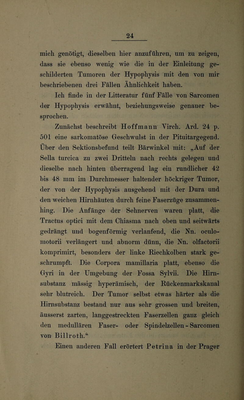 mich genötigt, dieselben hier anzuführen, um zu zeigen, dass sie ebenso wenig wie die in der Einleitung ge¬ schilderten Tumoren der Hypophysis mit den von mir beschriebenen drei Fällen Ähnlichkeit haben. Ich finde in der Litteratur fünf Fälle yon Sarcomen der Hypophysis erwähnt, beziehungsweise genauer be¬ sprochen. Zunächst beschreibt Ho ff mann Yirch. Ard. 24 p. 501 eine sarkomatöse Geschwulst in der Pituitargegend. Über den Sektionsbefund teilt Bärwinkel mit: „Auf der Sella turcica zu zwei Dritteln nach rechts gelegen und dieselbe nach hinten überragend lag ein rundlicher 42 bis 48 mm im Durchmesser haltender höckriger Tumor, der von der Hypophysis ausgehend mit der Dura und den weichen Hirnhäuten durch feine Faserzüge zusammen¬ hing. Die Anfänge der Sehnerven waren platt, die Tractus optici mit dem Chiasma nach oben und seitwärts gedrängt und bogenförmig verlanfend, die Nn. oculo- motorii verlängert und abnorm dünn, die Nn. olfactorii komprimirt, besonders der linke Riechkolben stark ge¬ schrumpft. Die Corpora mamillaria platt, ebenso die Gyri in der Umgebung der Fossa Sylvii. Die Hirn¬ substanz mässig hyperämisch, der Rückenmarkskaual sehr blutreich. Der Tumor selbst etwas härter als die Hirnsubstanz bestand nur aus sehr grossen und breiten, äusserst zarten, langgestreckten Faserzellen ganz gleich den medullären Faser- oder Spindelzellen - Sarcomen von Billroth.“ Einen anderen Fall erörtert Petrina in der Prager