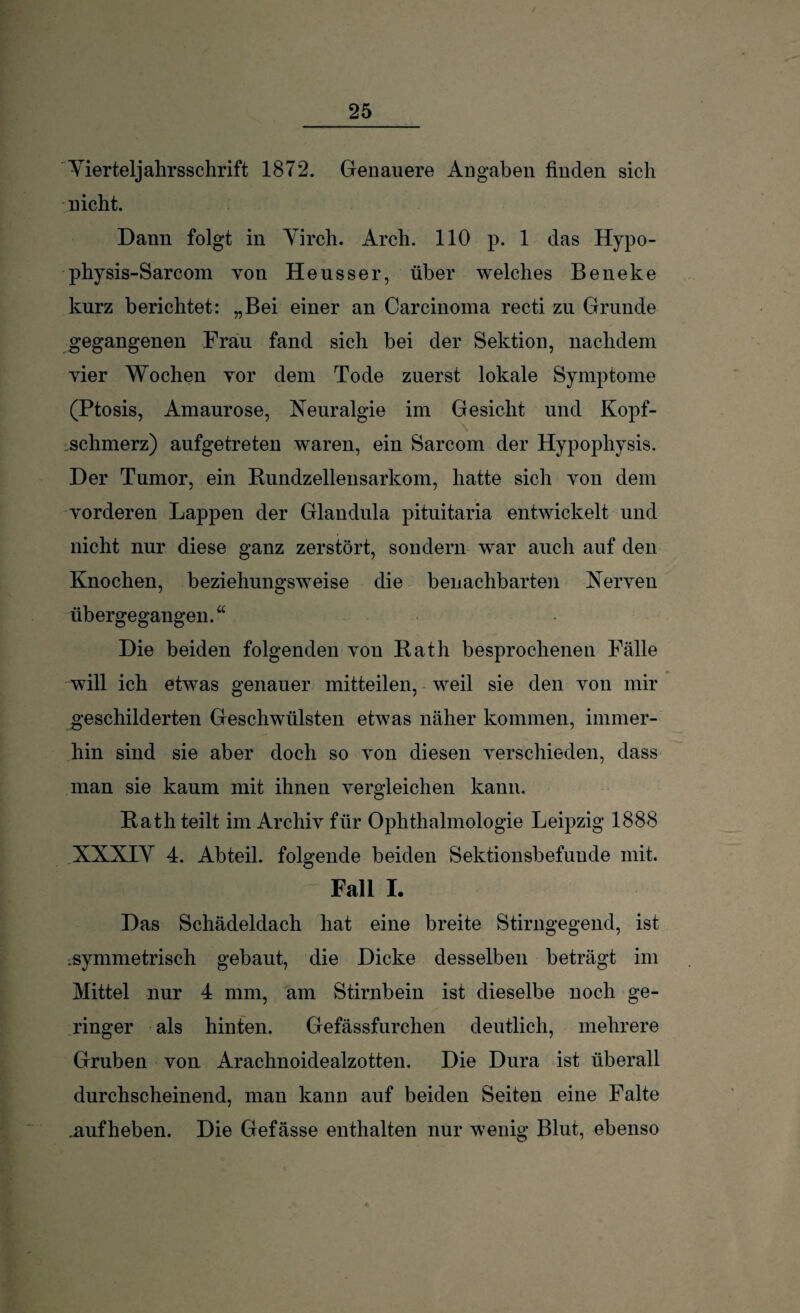 Yierteljalirsschrift 1872. Genauere Angaben finden sich nicht. Dann folgt in Yirch. Arch. 110 p. 1 das Hypo- physis-Sarcom von Heusser, über welches Beneke kurz berichtet: „Bei einer an Carcinoma recti zu Grunde gegangenen Frau fand sich bei der Sektion, nachdem vier Wochen vor dem Tode zuerst lokale Symptome (Ptosis, Amaurose, Neuralgie im Gesicht und Kopf- \ schmerz) aufgetreten waren, ein Sarcom der Hypophysis. Der Tumor, ein Bundzellensarkom, hatte sich von dem vorderen Lappen der Glandula pituitaria entwickelt und nicht nur diese ganz zerstört, sondern war auch auf den Knochen, beziehungsweise die benachbarten Nerven übergegangen.“ Die beiden folgenden von Bath besprochenen Fälle will ich etwas genauer mitteilen, weil sie den von mir geschilderten Geschwülsten etwas näher kommen, immer¬ hin sind sie aber doch so von diesen verschieden, dass man sie kaum mit ihnen vergleichen kann. Bath teilt im Archiv für Ophthalmologie Leipzig 1888 XXXIY 4. Abteil, folgende beiden Sektionsbefuude mit. Fall I. Das Schädeldach hat eine breite Stirngegend, ist ^symmetrisch gebaut, die Dicke desselben beträgt im Mittel nur 4 mm, am Stirnbein ist dieselbe noch ge¬ ringer als hinten. Gefässfurchen deutlich, mehrere Gruben von Arachnoidealzotten. Die Dura ist überall durchscheinend, man kann auf beiden Seiten eine Falte uufheben. Die Gefässe enthalten nur wenig Blut, ebenso