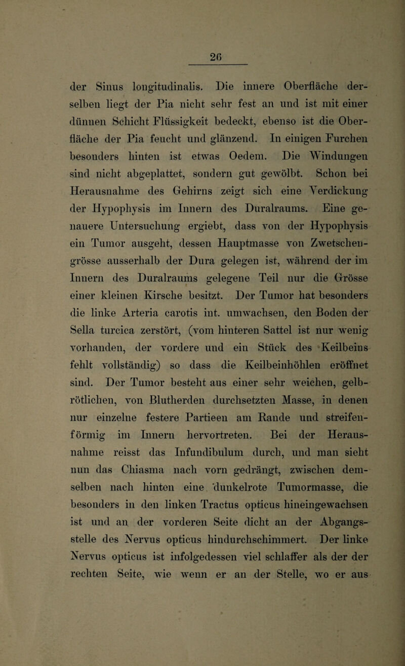 20 der Sinus longitudinalis. Die innere Oberfläche der- selben liegt der Pia nicht sehr fest an und ist mit einer dünnen Schicht Flüssigkeit bedeckt, ebenso ist die Ober¬ fläche der Pia feucht und glänzend. In einigen Furchen besonders hinten ist etwas Oedem. Die Windungen sind nicht abgeplattet, sondern gut gewölbt. Schon bei Herausnahme des Gehirns zeigt sich eine Yerdickung der Hypophysis im Innern des Duralraums. Eine ge¬ nauere Untersuchung ergiebt, dass von der Hypophysis ein Tumor ausgeht, dessen Hauptmasse von Zwetschen- grosse ausserhalb der Dura gelegen ist, während der im Innern des Duralraums gelegene Teil nur die Grösse einer kleinen Kirsche besitzt. Der Tumor hat besonders die linke Arteria carotis int. umwachsen, den Boden der Sella turcica zerstört, (vom hinteren Sattel ist nur wenig vorhanden, der vordere und ein Stück des Keilbeins fehlt vollständig) so dass die Keilbeinhöhlen eröffnet sind. Der Tumor besteht aus einer sehr weichen, gelb¬ rötlichen, von Blutherden durchsetzten Masse, in denen nur einzelne festere Partieen am Rande und streifen¬ förmig im Innern hervortreten. Bei der Heraus¬ nahme reisst das Infundibulum durch, und man sieht nun das Chiasma nach vorn gedrängt, zwischen dem¬ selben nach hinten eine 'dunkelrote Tumormasse, die besonders in den linken Tractus opticus hineingewachsen ist und an der vorderen Seite dicht an der Abgangs¬ stelle des Nervus opticus hindurchschimmert. Der linke Nervus opticus ist infolgedessen viel schlaffer als der der rechten Seite, wie wenn er an der Stelle, wo er aus