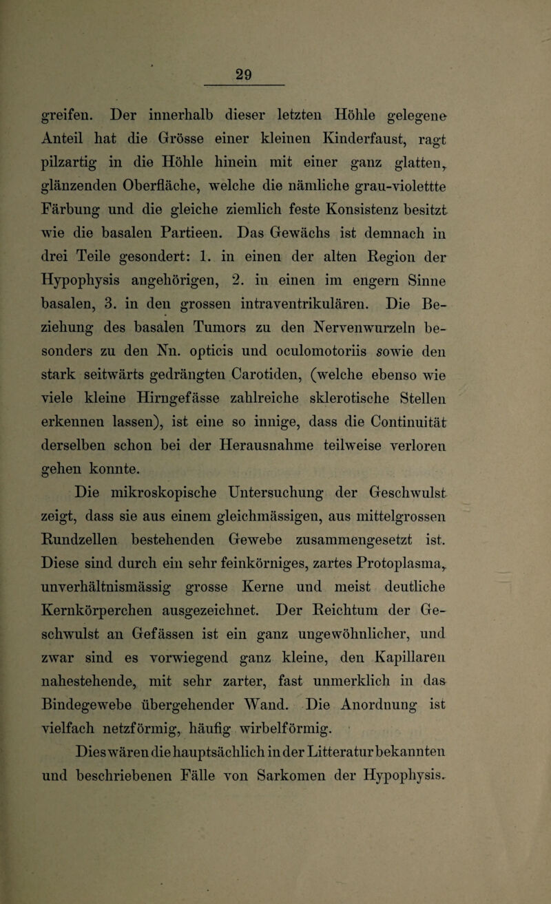 greifen. Der innerhalb dieser letzten Höhle gelegene Anteil hat die Grösse einer kleinen Kinderfaust, rao-t pilzartig in die Höhle hinein mit einer ganz glatten r glänzenden Oberfläche, welche die nämliche grau-violettte Färbung und die gleiche ziemlich feste Konsistenz besitzt wie die basalen Partieen. Das Gewächs ist demnach in drei Teile gesondert: 1. in einen der alten Region der Hypophysis angehörigen, 2. in einen im engern Sinne basalen, 3. in den grossen intraventrikulären. Die Be¬ ziehung des basalen Tumors zu den Kervenwurzeln be¬ sonders zu den Nn. opticis und oculomotoriis sowie den stark seitwärts gedrängten Carotiden, (welche ebenso wie viele kleine Hirngefässe zahlreiche sklerotische Stellen erkennen lassen), ist eine so innige, dass die Continuität derselben schon bei der Herausnahme teilweise verloren gehen konnte. Die mikroskopische Untersuchung der Geschwulst zeigt, dass sie aus einem gleichmässigen, aus mittelgrossen Rundzellen bestehenden Gewebe zusammengesetzt ist. Diese sind durch ein sehr feinkörniges, zartes Protoplasma,, unverhältnismässig grosse Kerne und meist deutliche Kernkörperchen ausgezeichnet. Der Reichtum der Ge¬ schwulst an Gefässen ist ein ganz ungewöhnlicher, und zwar sind es vorwiegend ganz kleine, den Kapillaren nahestehende, mit sehr zarter, fast unmerklich in das Bindegewebe übergehender Wand. Die Anordnung ist vielfach netzförmig, häufig wirbelförmig. Dies wären die hauptsächlich in der Litteratur bekannten und beschriebenen Fälle von Sarkomen der Hypophysis.