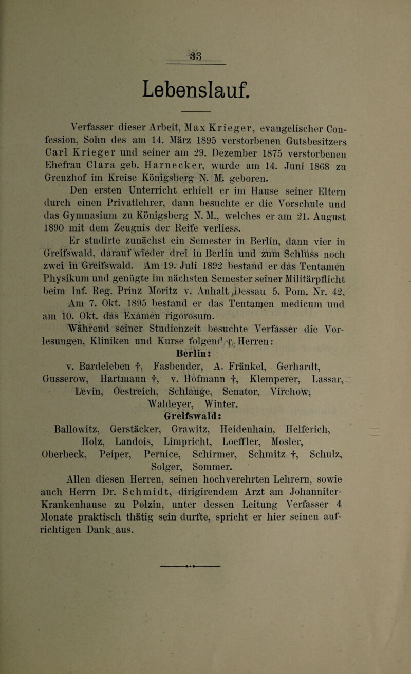 Lebenslauf. Verfasser dieser Arbeit, Max Krieger, evangelischer Con- fession, Solm des am 14. März 1895 verstorbenen Gutsbesitzers Carl Krieger und seiner am 29. Dezember 1875 verstorbenen Ehefrau Clara geh. Harnecker, wurde am 14. Juni 1868 zu Grenzhof im Kreise Königsberg N. M. geboren. Den ersten Unterricht erhielt er im Hause seiner Eltern durch einen Privatlehrer, dann besuchte er die Vorschule und das Gymnasium zu Königsberg N. M., welches er am 21. August 1890 mit dem Zeugnis der Reife verliess. Er studirte zunächst ein Semester in Berlin, dann vier in Greifswald, darauf wieder drei in Berlin und zum Schluss noch zwei in Gfeifswald. Am 19. Juli 1892 bestand er das Tentamen Physikum und genügte im nächsten Semester seiner Militärpflicht beim Inf. Reg. Prinz Moritz v. Anhalt ^Dessau 5. Pom. Nr. 42. Am 7. Okt. 1895 bestand er das Tentanien medicum und am 10. Okt. das Examen rigorosum. Während seiner Studienzeit besuchte Verfasser die Vor¬ lesungen, Kliniken und Kurse folgend r, Herren: Berlin: v. Bardeleben f, Fasbender, A. Fränkel, Gerhardt, Gusserow, Hartmann f, v. Hofmann f, Klemperer, Lassar, Levin, Oestreich, Schlange, Senator, Virchow, Waldeyer, Winter. Greifswald: Ballowitz, Gerstäcker, Grawitz, Heidenhain, Helfericli, Holz, Landois, Limpricht, Loeffler, Mosler, Oberbeck, Peiper, Pernice, Schirmer, Schmitz f, Schulz, Solger, Sommer. Allen diesen Herren, seinen hochverehrten Lehrern, sowie auch Herrn Dr. Schmidt, dirigirendem Arzt am Johanniter- Krankenhause zu Polzin, unter dessen Leitung Verfasser 4 Monate praktisch tliätig sein durfte, spricht er hier seinen auf¬ richtigen Dank aus.