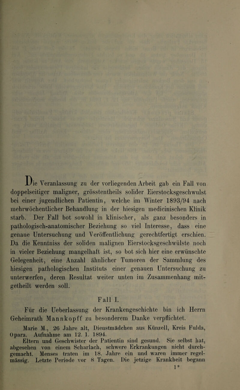 Die Veranlassung zu der vorliegenden Arbeit gab ein Fall von doppelseitiger maligner, grösstentheils solider Eierstocksgeschwulst bei einer jugendlichen Patientin, welche im Winter 1893/94 nach mehrwöchentlicher Behandlung in der hiesigen medicinischen Klinik starb. Der Fall bot sowohl in klinischer, als ganz besonders in pathologisch-anatomischer Beziehung so viel Interesse, dass eine genaue Untersuchung und Veröffentlichung gerechtfertigt erschien. Da die Kenntniss der soliden malignen Eierstocksgeschwülste noch in vieler Beziehung mangelhaft ist, so bot sich hier eine erwünschte Gelegenheit, eine Anzahl ähnlicher Tumoren der Sammlung des hiesigen pathologischen Instituts einer genauen Untersuchung zu unterwerfen, deren Resultat weiter unten im Zusammenhang mit- getheilt werden soll. Fall I. Für die Ueberlassung der Krankengeschichte bin ich Herrn Geheimrath Mannkopff zu besonderem Danke verpflichtet. Marie M., 26 Jahre alt, Dienstmädchen aus Künzell, Kreis Fulda, Üpara. Aufnahme am 12. 1. 1894. Eltern und Geschwister der Patientin sind gesund. Sie selbst hat, abgesehen von einem Scharlach, schwere Erkrankungen nicht durch¬ gemacht. Menses traten im 18. Jahre ein und waren immer regel¬ mässig. Letzte Periode vor 8 Tagen. Die jetzige Krankheit begann 1*