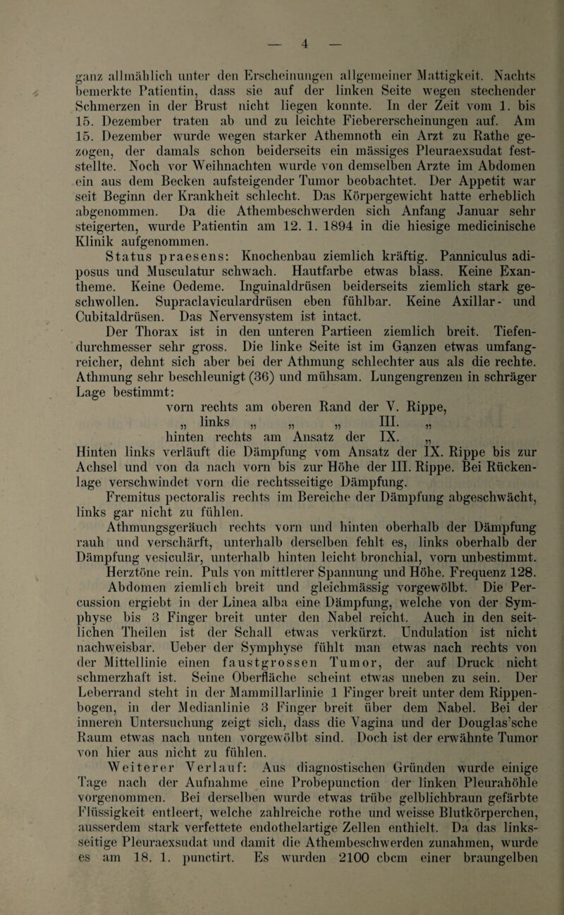 ganz allmählich unter den Erscheinungen allgemeiner Mattigkeit. Nachts bemerkte Patientin, dass sie auf der linken Seite wegen stechender Schmerzen in der Brust nicht liegen konnte. In der Zeit vom 1. bis 15. Dezember traten ab und zu leichte Fiebererscheinungen auf. Am 15. Dezember wurde wegen starker Athemnoth ein Arzt zu Rathe ge¬ zogen, der damals schon beiderseits ein massiges Pleuraexsudat fest¬ stellte. Noch vor Weihnachten wurde von demselben Arzte im Abdomen ein aus dem Becken aufsteigender Tumor beobachtet. Der Appetit war seit Beginn der Krankheit schlecht. Das Körpergewicht hatte erheblich abgenommen. Da die Athembeschwerden sich Anfang Januar sehr steigerten, wurde Patientin am 12. 1. 1894 in die hiesige medicinische Klinik aufgenommen. Status praesens: Knochenbau ziemlich kräftig. Panniculus adi- posus und Musculatur schwach. Hautfarbe etwas blass. Keine Exan¬ theme. Keine Oedeme. Inguinaldrüsen beiderseits ziemlich stark ge¬ schwollen. Supraclaviculardrüsen eben fühlbar. Keine Axillar* und Cubitaldrüsen. Das Nervensystem ist intact. Der Thorax ist in den unteren Partieen ziemlich breit. Tiefen¬ durchmesser sehr gross. Die linke Seite ist im Ganzen etwas umfang¬ reicher, dehnt sich aber bei der Athmung schlechter aus als die rechte. Athmung sehr beschleunigt (36) und mühsam. Lungengrenzen in schräger Lage bestimmt: vorn rechts am oberen Rand der Y. Rippe, „ links „ „ „ III. „ hinten rechts am Ansatz der IX. „ Hinten links verläuft die Dämpfung vom Ansatz der IX. Rippe bis zur Achsel und von da nach vorn bis zur Höhe der III. Rippe. Bei Rücken¬ lage verschwindet vorn die rechtsseitige Dämpfung. Fremitus pectoralis rechts im Bereiche der Dämpfung abgeschwächt, links gar nicht zu fühlen. Athmungsgeräuch rechts vorn und hinten oberhalb der Dämpfung rauh und verschärft, unterhalb derselben fehlt es, links oberhalb der Dämpfung vesiculär, unterhalb hinten leicht bronchial, vorn unbestimmt. Herztöne rein. Puls von mittlerer Spannung und Höhe. Frequenz 128. Abdomen ziemlich breit und gleichmässig vorgewölbt. Die Per¬ cussion ergiebt in der Linea alba eine Dämpfung, welche von der Sym¬ physe bis 3 Finger breit unter den Nabel reicht. Auch in den seit¬ lichen Theilen ist der Schall etwas verkürzt. Undulation ist nicht nachweisbar, lieber der Symphyse fühlt man etwas nach rechts von der Mittellinie einen faustgrossen Tumor, der auf Druck nicht schmerzhaft ist. Seine Oberfläche scheint etwas uneben zu sein. Der Leberrand steht in der Mammillarlinie 1 Finger breit unter dem Rippen¬ bogen, in der Medianlinie 3 Finger breit über dem Nabel. Bei der inneren Untersuchung zeigt sich, dass die Vagina und der Douglas’sche Raum etwas nach unten vorgewölbt sind. Doch ist der erwähnte Tumor von hier aus nicht zu fühlen. Weiterer Verlauf: Aus diagnostischen Gründen wurde einige Tage nach der Aufnahme eine Probepunction der linken Pleurahöhle vorgenommen. Bei derselben wurde etwas trübe gelblichbraun gefärbte Flüssigkeit entleert, welche zahlreiche rotlie und weisse Blutkörperchen, ausserdem stark verfettete endothelartige Zellen enthielt. Da das links¬ seitige Pleuraexsudat und damit die Athembeschwerden Zunahmen, wurde es am 18. 1. punctirt. Es wurden 2100 cbcm einer braungelben