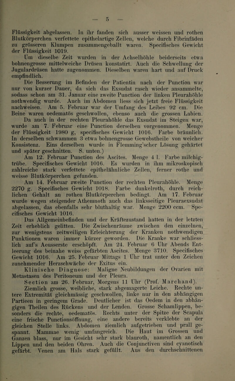 Flüssigkeit abgelassen. In ihr fanden sich ausser weissen und rothen Blutkörperchen verfettete epithelartige Zellen, welche durch Fibrinfäden zu grösseren Klumpen zusammengeballt waren. Specifisches Gewicht der Flüssigkeit 1019. Um dieselbe Zeit wurden in der Achselhöhle beiderseits etwa bohnengrosse mittelweiche Drüsen konstatirt. Auch die Schwellung der Jugulardrüsen hatte zugenommen. Dieselben waren hart und auf Druck empfindlich. Die Besserung im Befinden der Patientin nach der Punction war nur von kurzer Dauer, da sich das Exsudat rasch wieder ansammelte, sodass schon am 31. Januar eine zweite Punction der linken Pleurahöhle nothwendig wurde. Auch im Abdomen liess sich jetzt freie Flüssigkeit nachweisen. Am 5. Februar war der Umfang des Leibes 92 cm. Die Beine waren oedematös geschwollen, ebenso auch die grossen Labien. Da auch in der rechten Pleurahöhle das Exsudat im Steigen war, wurde am 7. Februar eine Punction derselben vorgenommen. Menge der Flüssigkeit 1.980 g, specifisches Gewicht 1016. Farbe bräunlich. In derselben schwammen 3 etwa bohnengrosse Gewebstlieile von weicher Konsistenz. Eins derselben wurde in Flemming’scher Lösung gehärtet und später geschnitten. S. unten.) Am 12. Februar Punction des Ascites. Menge 4 1. Farbe milchig¬ trübe. Specifisches Gewicht 1016. Es wurden in ihm mikroskopisch zahlreiche stark verfettete epithelähnliche Zellen, ferner rothe und weisse Blutkörperchen gefunden. Am 14. Februar zweite Punction der rechten Pleurahöhle. Menge 2270 g. Specifisches Gewicht 1018. Farbe dunkelroth, durch reich¬ lichen Gehalt an rothen Blutkörperchen bedingt. Am 17. Februar wurde wegen steigender Athemnoth auch das linksseitige Pleuraexsudat abgelassen, das ebenfalls sehr bluthaltig war. Menge 2200 ccm. Spe¬ cifisches Gewicht 1016. Das Allgemeinbefinden und der Kräftezustand hatten in der letzten Zeit erheblich gelitten. Die Zwischenräume zwischen den einzelnen, zur wenigstens zeitweiligen Erleichterung der Kranken nothwendigen Punktionen waren immer kürzer geworden. Die Kranke war schliess¬ lich auf’s Aeusserste erschöpft. Am 24. Februar 6 Uhr Abends Ent¬ leerung des beinahe weiss gefärbten Ascites. Menge 3710. Specifisches Gewicht 1016. Am 25. Februar Mittags 1 Uhr trat unter den Zeichen zunehmender Herzschwäche der Exitus ein. Klinische Diagnose: Maligne Neubildungen der Ovarien mit Metastasen des Peritoneum und der Pleura. Section am 26. Februar, Morgens 11 Uhr (Prof. March and). Ziemlich grosse, weibliche, stark abgemagerte Leiche. Rechte un¬ tere Extremität gleichmässig geschwollen, linke nur in den abhängigen Partieen in geringem Grade. Deutlicher ist das Oedem in den abhän¬ gigen Theilen des Rückens und der Lenden. Grosse Schamlippen, be¬ sonders die rechte, oedematös. Rechts unter der Spitze der Scapula eine frische Punctionsöffnung, eine andere bereits verklebte an der gleichen Stelle links. Abdomen ziemlich aufgetrieben und prall ge¬ spannt. Mammae wenig umfangreich. Die Haut im Grossen und Ganzen blass, nur im Gesicht sehr stark blauroth, namentlich an den Lippen und den beiden Ohren. Auch die Conjunctiven sind cyanotiscli gefärbt. Venen am Hals stark gefüllt. Aus den durchschnittenen