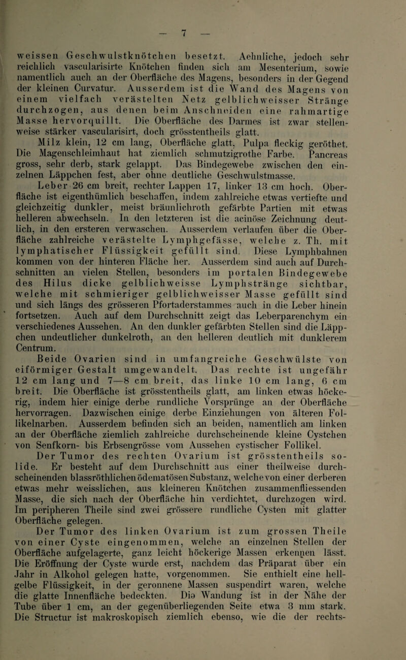 vveissen Geschwulstknötchen besetzt. Aehnliche, jedoch sehr reichlich vascularisirte Knötchen finden sich am Mesenterium, sowie namentlich auch an der Oberfläche des Magens, besonders in der Gegend der kleinen Curvatur. Ausserdem ist die Wand des Magens von einem vielfach verästelten Netz gelblichweisser Stränge durchzogen, aus denen beim Anschneiden eine rahmartige Masse hervor quillt. Die Oberfläche des Darmes ist zwar stellen¬ weise stärker vascularisirt, doch grösstentheils glatt. Milz klein, 12 cm lang, Oberfläche glatt, Pulpa fleckig geröthet. Die Magenschleimhaut hat ziemlich schmutzigrothe Farbe. Pancreas gross, sehr derb, stark gelappt. Das Bindegewebe zwischen den ein¬ zelnen Läppchen fest, aber ohne deutliche Gescliwulstmasse. Leber 26 cm breit, rechter Lappen 17, linker 13 cm hoch. Ober¬ fläche ist eigenthümlich beschaffen, indem zahlreiche etwas vertiefte und gleichzeitig dunkler, meist bräunlichroth gefärbte Partien mit etwas helleren abwechseln. In den letzteren ist die acinöse Zeichnung deut¬ lich, in den ersteren verwaschen. Ausserdem verlaufen über die Ober¬ fläche zahlreiche verästelte Lymphgefässe, welche z. Th. mit lymphatischer Flüssigkeit gefüllt sind. Diese Lymphbahnen kommen von der hinteren Fläche her. Ausserdem sind auch auf Durch¬ schnitten an vielen Stellen, besonders im portalen Bindegewebe des Hilus dicke gelb lieh weisse Lymphstränge sichtbar, welche mit schmieriger gelblichweisser Masse gefüllt sind und sich längs des grösseren Pfortaderstammes auch in die Leber hinein fortsetzen. Auch auf dem Durchschnitt zeigt das Leberparenchym ein verschiedenes Aussehen. An den dunkler gefärbten Stellen sind die Läpp¬ chen undeutlicher dunkelroth, an den helleren deutlich mit dunklerem Centrum. Beide Ovarien sind in umfangreiche Geschwülste von eiförmiger Gestalt umgewandelt. Das rechte ist ungefähr 12 cm lang und 7—8 cm breit, das linke 10 cm lang, 6 cm breit. Die Oberfläche ist grösstentheils glatt, am linken etwas höcke¬ rig, indem hier einige derbe rundliche Vorsprünge an der Oberfläche hervorragen. Dazwischen einige derbe Einziehungen von älteren Fol- likelnarben. Ausserdem befinden sich an beiden, namentlich am linken an der Oberfläche ziemlich zahlreiche durchscheinende kleine Cystchen von Senfkorn- bis Erbsengrösse vom Aussehen eystischer Follikel. Der Tumor des rechten Ovarium ist grösstentheils so¬ lide. Er besteht auf dem Durchschnitt aus einer theilweise durch¬ scheinenden blassröthlichenödematösen Substanz, welche von einer derberen etwas mehr weisslichen, aus kleineren Knötchen zusammenfliessenden Masse, die sich nach der Oberfläche hin verdichtet, durchzogen wird. Im peripheren Theile sind zwei grössere rundliche Cysten mit glatter Oberfläche gelegen. Der Tumor des linken Ovarium ist zum grossen Theile von einer Cyste eingenommen, welche an einzelnen Stellen der Oberfläche aufgelagerte, ganz leicht höckerige Massen erkennen lässt. Die Eröffnung der Cyste wurde erst, nachdem das Präparat über ein Jahr in Alkohol gelegen hatte, vorgenommen. Sie enthielt eine hell¬ gelbe Flüssigkeit, in der geronnene Massen suspendirt waren, welche die glatte Innenfläche bedeckten. Dia Wandung ist in der Nähe der Tube über 1 cm, an der gegenüberliegenden Seite etwa 3 mm stark. Die Structur ist makroskopisch ziemlich ebenso, wie die der rechts-