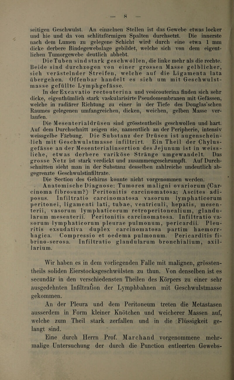 seitigen Geschwulst. An einzelnen Stellen ist das Gewebe etwas locker und hie und da von schlitzförmigen Spalten durchsetzt. Die innerste nach dem Lumen zu gelegene Schicht wird durch eine etwa 1 mm dicke derbere Bindegew'ebslage gebildet, welche sich von dem eigent¬ lichen Tumorgewebe deutlich abhebt. Die Tuben sind stark geschwollen, die linke mehr als die rechte. Beide sind durchzogen von einer grossen Masse gelblicher, sich verästelnder Streifen, welche auf die Ligamenta lata übergehen. Offenbar handelt es sich um mit Geschwulst¬ masse gefüllte Lymphgefässe. In der Excavatio rectouterina und vesicouterina finden sich sehr dicke, eigenthümlich stark vaskularisirte Pseudomembranen mit Gefässen, welche in radiärer Richtung zu einer in der Tiefe des Douglasuchen Raumes gelegenen umfangreichen, dicken, weichen, gelben Masse ver¬ laufen. Die Mesenterialdrüsen sind grösstentheils geschwollen und hart. Auf dem Durchschnitt zeigen sie, namentlich an der Peripherie, intensiv weissgelbe Färbung. Die Substanz der Drüsen ist augenschein¬ lich mit Geschwulstmasse infiltrirt. Ein Theil der Chylus- gefässe an der Mesenterialinsertion des Jejunum ist in weiss- liche, etwas derbere variköse Stränge umgewandelt. Das grosse Netz ist stark verdickt und zusammengeschrumpft. Auf Durch¬ schnitten sieht man in der Substanz desselben zahlreiche undeutlich ab¬ gegrenzte Geschwulstinfiltrate. Die Section des Gehirns konnte nicht vorgenommen werden. Anatomische Diagnose: Tumores maligni ovariorum (Car¬ cinoma fibrosum?) Peritonitis carcinomatosa; Ascites adi- posus. Infiltratio carcinomatosa vasorum lymphaticorum peritonei, ligamenti lati, tubae, ventriculi, hepatis, mesen- terii, vasorum lymphaticorum retroperitonealium, glandu- larum mesenterii. Peritonitis carcinomatosa. Infiltratio va¬ sorum lymphaticorum pleurae pulmonum, pericardii. Pleu¬ ritis exsudativa duplex carcinomatosa partim haemorr- hagica. Compressio et oedema pulmonum. Pericarditis fi- brino-serosa. Infiltratio glandularum bronchialium, axil- larium. Wir haben es in dem vorliegenden Falle mit malignen, grössten¬ theils soliden Eierstocksgeschwülsten zu thun. Von denselben ist es secundär in den verschiedensten Theilen des Körpers zu einer sehr ausgedehnten Infiltration der Lymphbahnen mit Geschwulstmasse gekommen. An der Pleura und dem Peritoneum treten die Metastasen ausserdem in Form kleiner Knötchen und weicherer Massen auf, welche zum Theil stark zerfallen und in die Flüssigkeit ge¬ langt sind. Eine durch Herrn Prof. March and vorgenommene mehr¬ malige Untersuchung der durch die Punction entleerten Gewebs-