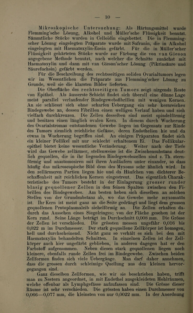 Mikroskopische Untersuchung: Als Härtungsmittel wurde Flemming’sche Lösung, Alkohol und Müller’sche Flüssigkeit benutzt. Sämmtliche Stücke wurden in Celloidin eingebettet. Die in Flemming- scher Lösung eingelegten Präparate wurde mit Safranin, die in Alkohol eingelegten mit Haematoxylin-Eosin gefärbt. Für die in Müller scher Flüssigkeit gehärteten Stücke wurde zur Färbung die von van Gieson angegebene Methode benutzt, nach welcher die Schnitte zunächst mit Haematoxylin und dann mit van Gieson’scher Lösung (Pikrinsäure und Säurefuchsin) gefärbt werden. Für die Beschreibung des rechtsseitigen soliden Ovarialtumors legen wir im Wesentlichen die Präparate aus Flemming’scher Lösung zu Grunde, weil sie die klarsten Bilder lieferten. Die Oberfläche des rechtsseitigen Tumors zeigt nirgends Reste von Epithel. Als äusserste Schicht findet sich überall eine dünne Lage meist parallel verlaufender Bindegewebsfibrillen mit wenigen Kernen. An sie schliesst sich ohne scharfen Uebergang ein sehr kernreiches Bindegewebe an, dessen Fibrillen einen welligen Verlauf haben und sich vielfach durchkreuzen. Die Zellen desselben sind meist spindelförmig und besitzen einen länglich ovalen Kern. In diesem durch Wucherung des Ovarialstromas entstandenen Gewebe liegen im Gegensatz zur Rinde des Tumors ziemlich reichliche Gefässe, deren Endothelien hie und da etwas in Wucherung begriffen sind. An einigen Präparaten findet sich ein kleiner Follikel mit nur schlecht erhaltenem Ei. Das Follikulär- epithel bietet keine wesentliche Veränderung. Weiter nach der Tiefe wird das Gewebe zellänner, stellenweise ist die Zwischensubstanz deut¬ lich gecpiollen, die in ihr liegenden Bindegewebszellen sind z. Th. stern¬ förmig und anastomosiren mit ihren Ausläufern unter einander, so dass häufig das mikroscopische Bild dem des Myxoms sehr ähnlich wird. In den zellärmeren Partien liegen hie und da Häufchen von dichterer Be¬ schaffenheit mit reichlichen Kernen eingestreut. Das eigentlich Charak¬ teristische des Tumors besteht in der Einlagerung grosser runder blasig gequollener Zellen in den feinen Spalten zwischen den Fi¬ brillen des Bindegewebes. Am besten heben sich dieselben an solchen Stellen von der Grundsubstanz ab, wo das Gewebe mehr myxomatös ist. Ihr Kern ist meist ganz an die Seite gedrängt und liegt dem grossen gequollenen Protoplasmaleib sichelförmig an. Die Zellen erhalten da¬ durch das Aussehen eines Siegelringes; von der Fläche gesehen ist der Kern rund. Seine Länge beträgt im Durchschnitt 0,008 mm. Die Grösse der Zellen ist verschieden. Die grössten messen ungefähr 0,016 bis 0,022 m im Durchmesser. Der stark gequollene Zellkörper ist homogen, hell und durchscheinend. Nicht ganz so verhält es sich bei den mit Haematoxylin behandelten Schnitten. In einzelnen Zellen ist der Zell¬ körper auch hier ungefärbt geblieben, in anderen dagegen hat er den Farbstoff aufgenommen. Neben diesen stark gequollenen liegen noch kleinere, ebenfalls runde Zellen frei im Bindegewebe. Zwischen beiden Zellformen finden sich viele Uebergänge. Man darf daher annehmen, dass die grossen durch schleimige Quellung aus den kleinen hervor¬ gegangen sind. Ganz dieselben Zellformen, wie wir sie beschrieben haben, trifft man zu Nestern angeordnet, in mit Endothel ausgekleideten Hohlräumen, welche offenbar als Lymphgefässe aufzufassen sind. Die Grösse dieser Räume ist sehr verschieden. Die grössten haben einen Durchmesser von 0,066—0,077 mm, die kleinsten von nur 0,0022 mm. In der Anordnung