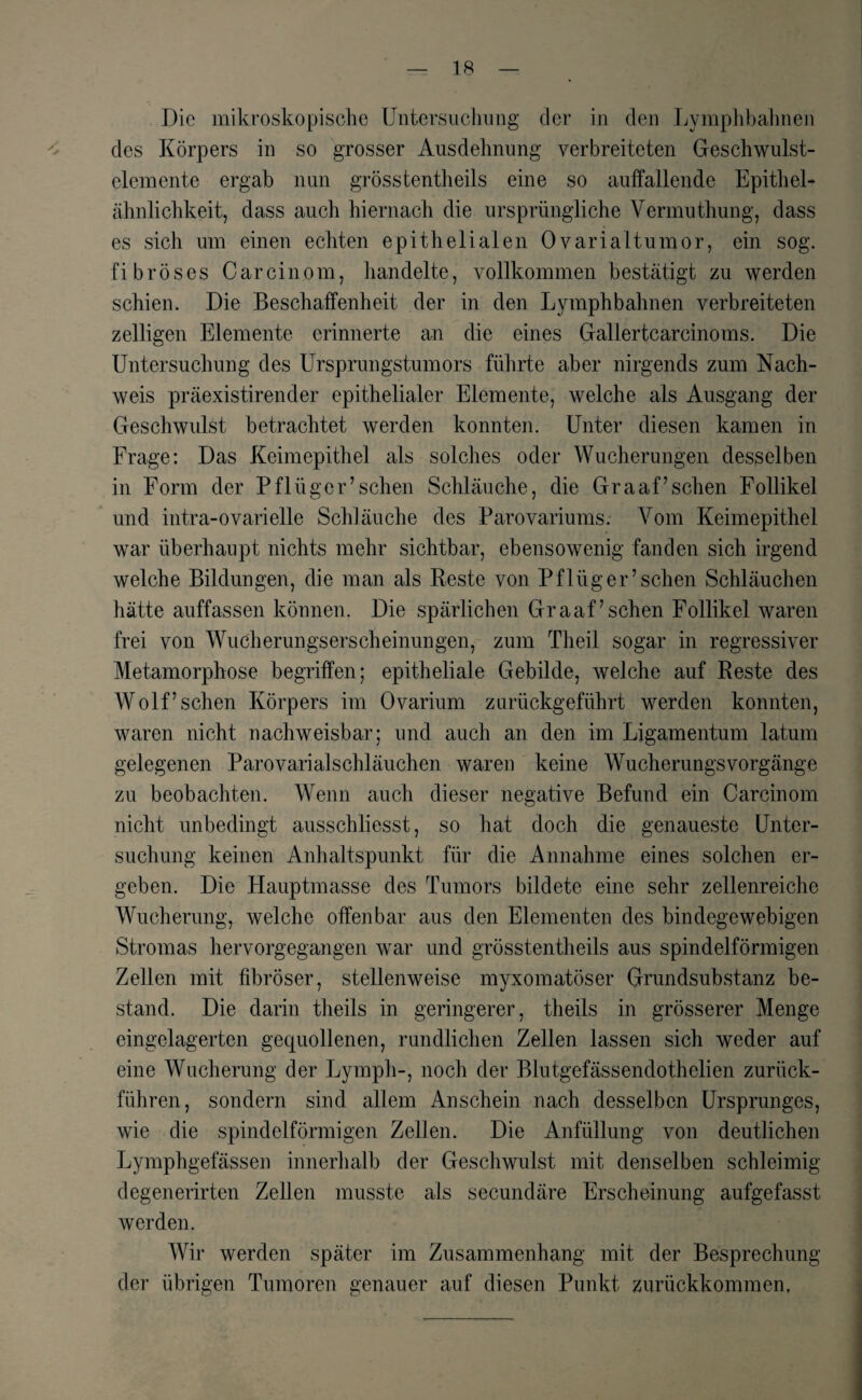Die mikroskopische Untersuchung der in den Ly mph bahnen des Körpers in so grosser Ausdehnung verbreiteten Geschwulst¬ elemente ergab nun grosstentheils eine so auffallende Epithel¬ ähnlichkeit, dass auch hiernach die ursprüngliche Vermuthung, dass es sich um einen echten epithelialen Ovarialtumor, ein sog. fibröses Carcinom, handelte, vollkommen bestätigt zu werden schien. Die Beschaffenheit der in den Lymphbahnen verbreiteten zeitigen Elemente erinnerte an die eines Gallertcarcinoms. Die Untersuchung des Ursprungstumors führte aber nirgends zum Nach¬ weis präexistirender epithelialer Elemente, welche als Ausgang der Geschwulst betrachtet werden konnten. Unter diesen kamen in Frage: Das Keimepithel als solches oder Wucherungen desselben in Form der Pflüger’sehen Schläuche, die Graaf’sehen Follikel und intra-ovarielle Schläuche des Parovariums. Vom Keimepithel war überhaupt nichts mehr sichtbar, ebensowenig fanden sich irgend welche Bildungen, die man als Reste von Pflüg er’sehen Schläuchen hätte auffassen können. Die spärlichen Gr aaf’sehen Follikel waren frei von Wucherungserscheinungen, zum Theil sogar in regressiver Metamorphose begriffen; epitheliale Gebilde, welche auf Reste des Wolf’sehen Körpers im Ovarium zurückgeführt werden konnten, waren nicht nachweisbar; und auch an den im Ligamentum latum gelegenen Parovarialschläuchen waren keine Wucherungsvorgänge zu beobachten. Wenn auch dieser negative Befund ein Carcinom nicht unbedingt ausschliesst, so hat doch die genaueste Unter¬ suchung keinen Anhaltspunkt für die Annahme eines solchen er¬ geben. Die Hauptmasse des Tumors bildete eine sehr zellenreiche Wucherung, welche offenbar aus den Elementen des bindegewebigen Stromas hervorgegangen war und grösstentheils aus spindelförmigen Zellen mit fibröser, stellenweise myxomatöser Grundsubstanz be¬ stand. Die darin theils in geringerer, theils in grösserer Menge eingelagerten gequollenen, rundlichen Zellen lassen sich weder auf eine Wucherung der Lymph-, noch der Blutgefässendothelien zurück¬ führen, sondern sind allem Anschein nach desselben Ursprunges, wie die spindelförmigen Zellen. Die Anfüllung von deutlichen Lymphgefässen innerhalb der Geschwulst mit denselben schleimig degenerirten Zellen musste als secundäre Erscheinung aufgefasst werden. Wir werden später im Zusammenhang mit der Besprechung der übrigen Tumoren genauer auf diesen Punkt zurückkommen.