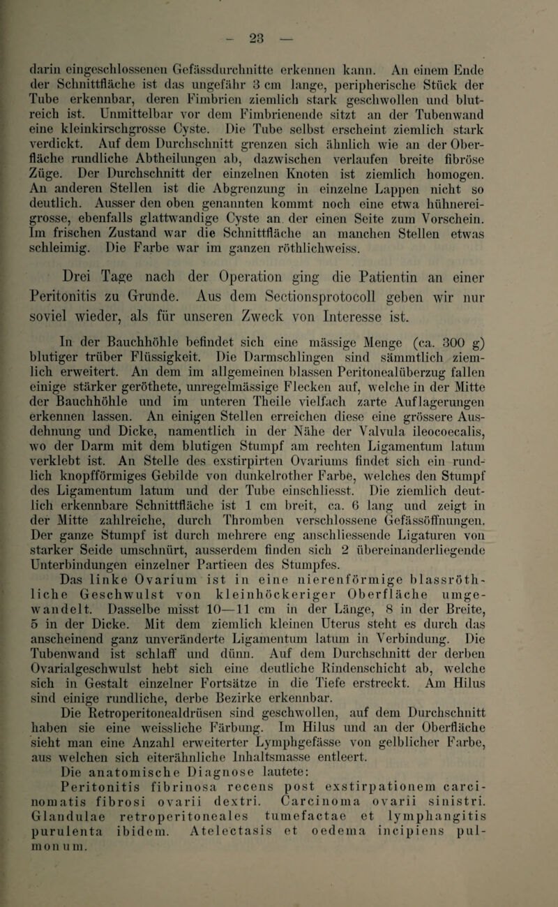 darin eingeschlossenen Gefässdnrchnitte erkennen kann. An einem Ende der Schnittfläche ist das ungefähr 3 cm lange, peripherische Stück der Tube erkennbar, deren Fimbrien ziemlich stark geschwollen und blut¬ reich ist. Unmittelbar vor dem Fimbrienende sitzt an der Tubenwand eine kleinkirschgrosse Cyste. Die Tube selbst erscheint ziemlich stark verdickt. Auf dem Durchschnitt grenzen sich ähnlich wie an der Ober¬ fläche rundliche Abtheilungen ab, dazwischen verlaufen breite fibröse Züge. Der Durchschnitt der einzelnen Knoten ist ziemlich homogen. An anderen Stellen ist die Abgrenzung in einzelne Lappen nicht so deutlich. Ausser den oben genannten kommt noch eine etwa hühnerei¬ grosse, ebenfalls glattwandige Cyste an. der einen Seite zum Vorschein. Im frischen Zustand war die Schnittfläche an manchen Stellen etwas schleimig. Die Farbe war im ganzen röthlichweiss. Drei Tage nach der Operation ging die Patientin an einer Peritonitis zu Grunde. Aus dem Sectionsprotocoll geben wir nur soviel wieder, als für unseren Zweck von Interesse ist. In der Bauchhöhle befindet sich eine mässige Menge (ca. 300 g) blutiger trüber Flüssigkeit. Die Darmschlingen sind sämmtlich ziem¬ lich erweitert. An dem im allgemeinen blassen Peritonealüberzug fallen einige stärker geröthete, unregelmässige Flecken auf, welche in der Mitte der Bauchhöhle und im unteren Theile vielfach zarte Auflagerungen erkennen lassen. An einigen Stellen erreichen diese eine grössere Aus¬ dehnung und Dicke, namentlich in der Nähe der Valvula ileocoecalis, wo der Darm mit dem blutigen Stumpf am rechten Ligamentum latum verklebt ist. An Stelle des exstirpirten Ovariums findet sich ein rund¬ lich knopfförmiges Gebilde von dunkelrother Farbe, welches den Stumpf des Ligamentum latum und der Tube einschliesst. Die ziemlich deut¬ lich erkennbare Schnittfläche ist 1 cm breit, ca. 6 lang und zeigt in der Mitte zahlreiche, durch Thromben verschlossene Gefässöffnungen. Der ganze Stumpf ist durch mehrere eng anschliessende Ligaturen von starker Seide umschnürt, ausserdem finden sich 2 übereinanderliegende Unterbindungen einzelner Partieen des Stumpfes. Das linke Ovarium ist in eine nierenförmige blassröth- liche Geschwulst von kleinhöckeriger Oberfläche umge- w and eit. Dasselbe misst 10—11 cm in der Länge, 8 in der Breite, 5 in der Dicke. Mit dem ziemlich kleinen Uterus steht es durch das anscheinend ganz unveränderte Ligamentum latum in Verbindung. Die Tubenwand ist schlaff und dünn. Auf dem Durchschnitt der derben Ovarialgeschwulst hebt sich eine deutliche Rindenschicht ab, welche sich in Gestalt einzelner Fortsätze in die Tiefe erstreckt. Am Hilus sind einige rundliche, derbe Bezirke erkennbar. Die Retroperitonealdrüsen sind geschwollen, auf dem Durchschnitt haben sie eine weissliche Färbung. Im Hilus und an der Oberfläche sieht man eine Anzahl erweiterter Lymphgefässe von gelblicher Farbe, aus welchen sich eiterähnliche Inhaltsmasse entleert. Die anatomische Diagnose lautete: Peritonitis fibrinosa recens post exstirpationein carci- nomatis fibrosi ovarii dextri. Carcinoma ovarii sinistri. Glandulae retroperitoneales tumefactae et lymphangitis purulenta ibidem. Atelectasis et oedema incipiens pul- m o n u m.