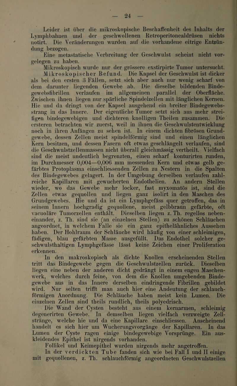Leider ist über die mikroskopische Beschaffenheit des Inhalts der Lymphbalmen und der geschwollenen Ketroperitonealdrüsen nichts notirt. Die Veränderungen wurden auf die vorhandene eitrige Entzün¬ dung bezogen. Eine metastatische Verbreitung der Geschwulst scheint nicht Vor¬ gelegen zu haben. Mikroskopisch wurde nur der grössere exstirpirte Tumor untersucht. Mikroskopischer Befund. Die Kapsel der Geschwulst ist dicker als bei den ersten 3 Fällen, setzt sich aber auch nur wenig scharf von dem darunter liegenden Gewebe ab. Die dieselbe bildenden Binde- gewebsfibrillen verlaufen im . allgemeinen parallel der Oberfläche. Zwischen ihnen liegen nur spärliche Spindelzellen mit länglichen Kernen. Hie und da dringt von der Kapsel ausgehend ein breiter Bindegewebs- strang in das Innere. Der eigentliche Tumor setzt sich aus mehr strei¬ figen bindegewebigen und dichteren knolligen Theilen zusammen. Die ersteren betrachten wir zuerst, weil in ihnen die Geschwulstentwicklung noch in ihren Anfängen zu sehen ist. In einem dichten fibrösen Grund¬ gewebe, dessen Zellen meist spindelförmig sind und einen länglichen Kern besitzen, und dessen Fasern oft etwas geschlängelt verlaufen, sind die Geschwulstzellenmassen nicht überall gleichmässig vertheilt. Vielfach sind die meist undeutlich begrenzten, einen scharf konturirten runden, im Durchmesser 0,004—0,006 mm messenden Kern und etwas gelb ge¬ färbtes Protoplasma einschliessenden Zellen zu Nestern in die Spalten des Bindegewebes gelagert. In der Umgebung derselben verlaufen zahl¬ reiche Kapillaren mit gewucherten Endothelien. An andern Stellen wieder, wo das Gewebe mehr locker, fast myxomatös ist, sind die Zeilen etwas gequollen und liegen ganz isolirt in den Maschen des Grundgewebes. Hie und da ist ein Lymphgefäss quer getroffen, das in seinem Innern hochgradig gequollene, meist gelbbraun gefärbte, oft vacuoläre Tumorzellen enthält. Dieselben liegen z. Th. regellos neben¬ einander, z. Th. sind sie (an einzelnen Stellen) zu schönen Schläuchen angeordnet, in welchem Falle sie ein ganz epithelähnliches Aussehen haben. Der Hohlraum der Schläuche wird häufig von einer schleimigen, fädigen, blau gefärbten Masse ausgefüllt. Das Endothel solcher ge¬ schwulsthaltigen Lymphgefässe lässt keine Zeichen einer Proliferation erkennen. ln den makroskopisch als dichte Knollen erscheinenden Stellen tritt das Bindegewebe gegen die Geschwulstzellen zurück. Dieselben liegen eine neben der anderen dicht gedrängt in einem engen Maschen¬ werk, welches durch feine, von dem die Knollen umgebenden Binde¬ gewebe aus in das Innere derselben eindringende Fibrillen gebildet wird. Nur selten trifft man auch hier eine Andeutung der schlauch¬ förmigen Anordnung. Die Schläuche haben meist kein Lumen. Die einzelnen Zellen sind theils rundlich, tlieils polyedrisch. Die Wand der Cysten besteht aus einem kernarmen, schleimig clegenerirten Gewebe. In demselben liegen vielfach verzweigte Zell¬ stränge, welche hie und da eine Kapillare einschliessen. Anscheinend handelt es sich hier um Wucherungsvorgänge der Kapillaren. In das Lumen der Cyste ragen einige bindegewebige Vorsprünge. Ein aus- ldeidendes Epithel ist nirgends vorhanden. Follikel und Keimepithel wurden nirgends mehr angetroffen. In der verdickten Tube fanden sich wie bei Fall I und II einige mit gequollenen, z. Th. schlauchförmig angeordneten Geschwulstzellen