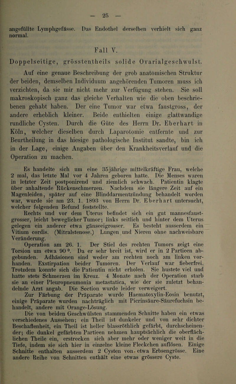 angefüllte Lymphgefässe. Das Endothel derselben verhielt sich normal. ganz Fall V. Doppelseitige, grösstentheils solide Ovarialgeschwulst. Auf eine genaue Beschreibung der grob anatomischen Struktur der beiden, demselben Individuum angehörenden Tumoren muss ich verzichten, da sie mir nicht mehr zur Verfügung stehen. Sie soll makroskopisch ganz das gleiche Verhalten wie die oben beschrie¬ benen gehabt haben. Der eine Tumor war etwa faustgross, der andere erheblich kleiner. Beide enthielten einige glattwandige rundliche Cysten. Durch die Güte des Herrn Dr. Eberhart in Köln, welcher dieselben durch Laparotomie entfernte und zur Beurtheilung in das hiesige pathologische Institut sandte, bin ich in der Lage, einige Angaben über den Krankheitsverlauf und die Operation zu machen. Es handelte sich um eine 35 jährige mittel kräftige Frau, welche 2 mal, das letzte Mal vor 4 Jahren geboren hatte. Die Menses waren in letzter Zeit postponirend und ziemlich schwach. Patientin klagte über anhaltende Rückenschmerzen. Nachdem sie längere Zeit auf ein Magenleiden, später auf eine Blinddarmentzündung behandelt worden war, wurde sie am 23. 1. 1893 von Herrn Dr. Eberhart untersucht, welcher folgenden Befund feststellte. Rechts und vor dem Uterus befindet sich ein gut mannesfaust¬ grosser, leicht beweglicher Tumor; links seitlich und hinter dem Uterus gelegen ein anderer etwa gänseeigrosser. Es besteht ausserdem ein Vitium cordis. (Mitralstenose.) Lungen und Nieren ohne nachweisbare V eränderung. Operation am 26. 1. Der Stiel des rechten Tumors zeigt eine Torsion um etwa 90 °. Da er sehr breit ist, wird er in 2 Partieen ab¬ gebunden. Adhäsionen sind weder am rechten noch am linken vor¬ handen. Exstirpation beider Tumoren. Der Verlauf war fieberfrei. Trotzdem konnte sich die Patientin nicht erholen. Sie hustete viel und hatte stets Schmerzen im Kreuz. 4 Monate nach der Operation starb sie an einer Pleuropneumonia metastatica, wie der sie zuletzt behan¬ delnde Arzt angab. Die Section wurde leider verweigert. Zur Färbung der Präparate wurde Haematoxylin-Eosin benutzt, einige Präparate wurden nachträglich mit Picrinsäure-Säurefuchsin be¬ handelt, andere mit Orange-Lösung. Die von beiden Geschwülsten stammenden Schnitte haben ein etwas verschiedenes Aussehen; ein Theil ist dunkeier und von sehr dichter Beschafienheit, ein Theil ist heller blassröthlich gefärbt, durchscheinen¬ der; die dunkel gefärbten Partieen nehmen hauptsächlich die oberfläch¬ lichen Theile ein, erstrecken sich aber mehr oder weniger weit in die Tiefe, indem sie sich hier in einzelne kleine Fleckchen auflösen. Einige Schnit’te enthalten ausserdem 2 Cysten von. etwa Erbsengrösse. Eine andere Reihe von Schnitten enthält eine etwas grössere Cyste.