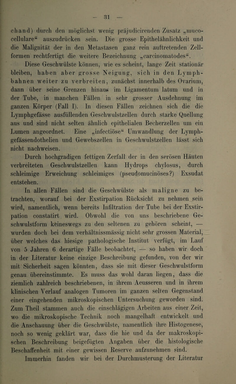 cliand) durch den möglichst wenig präjudicircnden Zusatz „muco- cellulare“ auszudrücken sein. Die grosse Epithelähnlichkeit und die Malignität der in den Metastasen ganz rein auftretenden Zell¬ formen rechtfertigt die weitere Bezeichnung „carcinomatodestf. Diese Geschwülste können, wie es scheint, lange Zeit stationär bleiben, haben aber grosse Neigung, sich in den Lymph- bahnen weiter zu verbreiten, zunächst innerhalb des Ovarium, dann über seine Grenzen hinaus im Ligamentum latum und in der Tube, in manchen Fällen in sehr grosser Ausdehnung im ganzen Körper (Fall I). In diesen Fällen zeichnen sich die die Lymphgefässe ausfüllenden Geschwulstzellen durch starke Quellung aus und sind nicht selten ähnlich epithelialen Becherzellen um ein Lumen angeordnet. Eine „infectiöse“ Umwandlung der Lymph- gefässendothelien und Gewebszellen in Geschwulstzellen lässt sich nicht nachweisen. Durch hochgradigen fettigen Zerfall der in den serösen Häuten verbreiteten Geschwulstzellen kann Hydrops chylosus, durch schleimige Erweichung schleimiges (pseudomucinöses?) Exsudat entstehen. In allen Fällen sind die Geschwülste als maligne zu be¬ trachten, worauf bei der Exstirpation Rücksicht zu nehmen sein wird, namentlich, wenn bereits Infiltration der Tube bei der Exstir¬ pation constatirt wird. Obwohl die von uns beschriebene Ge¬ schwulstform keineswegs zu den seltenen zu gehören scheint, — wurden doch bei dem verhältnissmässig nicht sehr grossen Material, über welches das hiesige pathologische Institut verfügt, im Lauf von 5 Jahren 6 derartige Fälle beobachtet, — so haben wir doch in der Literatur keine einzige Beschreibung gefunden, von der wir mit Sicherheit sagen könnten, dass sie mit dieser Geschwulstform genau überein stimmte. Es muss das wohl daran liegen, dass die ziemlich zahlreich beschriebenen, in ihrem Aeusseren und in ihrem klinischen Verlauf analogen Tumoren im ganzen selten Gegenstand einer eingehenden mikroskopischen Untersuchung geworden sind. Zum Theil stammen auch die einschlägigen Arbeiten aus einer Zeit, wo die mikroskopische Technik noch mangelhaft entwickelt und die Anschauung über die Geschwülste, namentlich ihre Histogenese, noch so wenig geklärt war, dass die hie und da der makroskopi¬ schen Beschreibung beigefügten Angaben über die histologische Beschaffenheit mit einer gewissen Reserve aufzunehmen sind. Immerhin fanden wir bei der Durchmusterung der Literatur