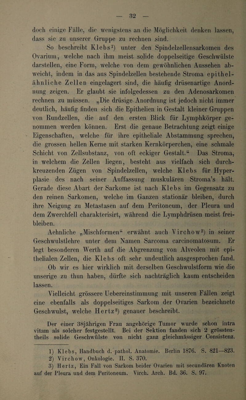 doch einige Fälle, die wenigstens an die Möglichkeit denken lassen, dass sic zu unserer Gruppe zu rechnen sind. So beschreibt Iilebs1) unter den Spindelzellensarkomen des Ovarium, welche nach ihm meist solide doppelseitige Geschwülste darstellen, eine Form, welche von dem gewöhnlichen Aussehen ab- wcicht, indem in das aus Spindelzellen bestehende Stroma epithel- ähnliche Zellen eingelagert sind, die häufig drüsenartige Anord¬ nung zeigen. Er glaubt sie infolgedessen zu den Adenosarkomen rechnen zu müssen. „Die drüsige Anordnung ist jedoch nicht immer deutlich, häufig finden sich die Epithelien in Gestalt kleiner Gruppen von Rundzellen, die auf den ersten Blick für Lymphkörper ge¬ nommen werden können. Erst die genaue Betrachtung zeigt einige Eigenschaften, welche für ihre epitheliale Abstammung sprechen, die grossen hellen Kerne mit starken Kernkörperchen, eine schmale Schicht von Zellsubstanz, von oft eckiger Gestalt.“ Das Stroma, in welchem die Zeilen liegen, besteht aus vielfach sich durch¬ kreuzenden Zügen von Spindelzellen, welche Klebs für Hyper¬ plasie des nach seiner Auffassung muskulären Stroma’s hält. Gerade diese Abart der Sarkome ist nach Klebs im Gegensatz zu den reinen Sarkomen, welche im Ganzen stationär bleiben, durch ihre Neigung zu Metastasen auf dem Peritoneum, der Pleura und dem Zwerchfell charakterisirt, während die Lymphdrüsen meist frei¬ bleiben. Aehnliche „Mischformen“ erwähnt auch Virchow2) in seiner Geschwulstlehre unter dem Namen Sarcoma carcinomatosum. Er legt besonderen Werth auf die Abgrenzung von Alveolen mit epi¬ thelialen Zellen, die Klebs oft sehr undeutlich ausgesprochen fand. Ob wir es hier wirklich mit derselben Geschwulstform wie die unserige zu thun haben, dürfte sich nachträglich kaum entscheiden lassen. Vielleicht grössere Uebereinstimmung mit unseren Fällen zeigt eine ebenfalls als doppelseitiges Sarkom der Ovarien bezeichnete Geschwulst, welche Hertz3) genauer beschreibt. Der einer 38jährigen Frau angehörige Tumor wurde schon intra vitam als solcher festgestellt. Bei der Sektion fanden sich 2 grössten- theils solide Geschwülste von nicht ganz gleichmässiger Consistenz. 1) Klebs, Handbuch d. pathol. Anatomie. Berlin 1876. S. 821—823. 2) Virchow, Onkologie. II. S. 370. 3) Hertz, Ein Fall von Sarkom beider Ovarien mit secundären Knoten auf der Pleura und dem Peritoneum. Virch. Arch. Bd. 36. S. 97.