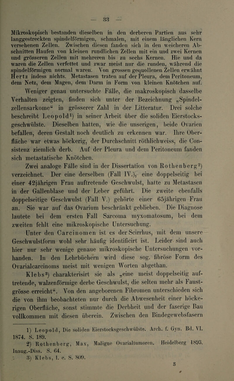 Mikroskopisch bestanden dieselben in den derberen Partien aus sehr langgestreckten spindelförmigen, schmalen, mit einem länglichen Kern versehenen Zellen. Zwischen diesen fanden sich in den weicheren Ab¬ schnitten Haufen von kleinen rundlichen Zellen mit ein und zwei Kernen und grösseren Zellen mit mehreren bis zu sechs Kernen. Hie und da waren die Zellen verfettet und zwar meist nur die runden, während die spindelförmigen normal waren. Von grossen gequollenen Zellen erwähnt Hertz indess nichts. Metastasen traten auf der Pleura, dem Peritoneum, dem Netz, dem Magen, dem Dann in Form von kleinen Knötchen auf. Weniger genau untersuchte Fälle, die makroskopisch dasselbe Verhalten zeigten, finden sich unter der Bezeichnung „Spindel¬ zellensarkome“ in grösserer Zahl in der Litteratur. Drei solche beschreibt Leopold1) in seiner Arbeit über die soliden Eierstocks¬ geschwülste. Dieselben hatten, wie die unseligen, beide Ovarien befallen, deren Gestalt noch deutlich zu erkennen war. Ihre Ober¬ fläche war etwas höckerig, der Durchschnitt röthlichweiss, die Con- sistenz ziemlich derb. Auf der Pleura und dem Peritoneum fanden sich metastatische Knötchen. Zwei analoge Fälle sind in der Dissertation von Rothenberg2) verzeichnet. Der eine derselben (Fall IV.), eine doppelseitig bei einer 42jährigen Frau auftretende Geschwulst, hatte zu Metastasen in der Gallenblase und der Leber geführt. Die zweite ebenfalls doppelseitige Geschwulst (Fall V.) gehörte einer 65jährigen Frau an. Sie war auf das Ovarium beschränkt geblieben. Die Diagnose lautete bei dem ersten Fall Sarcoma myxomatosum, bei dem zweiten fehlt eine mikroskopische Untersuchung. Unter den Carcinomen ist es der Scirrhus, mit dem unsere Geschwulstform wohl sehr häufig identificirt ist. Leider sind auch hier nur sehr wenige genaue mikroskopische Untersuchungen vor¬ handen. In den Lehrbüchern wird diese sog. fibröse Form des Ovarialcarcinoms meist mit wenigen Worten abgethan. Klebs3) charakterisirt sie als „eine meist doppelseitig auf¬ tretende, walzenförmige derbe Geschwulst, die selten mehr als Faust¬ grösse erreicht“. Von den angeborenen Fibromen unterschieden sich die von ihm beobachteten nur durch die Abwesenheit einer höcke¬ rigen Oberfläche, sonst stimmte die Derbheit und der faserige Bau vollkommen mit diesen überein. Zwischen den Bindegewebsfasern 1) Leopold, Die soliden Eierstocksgeschwiilste. Areh. f. Gyn. Bd. VI. 1874. S. 189. 2) Rothenberg, Max, Maligne Ovarialtumoren. Heidelberg 1893. Inaug.-Diss. S. 64. 3) Klebs, 1. c. S. 809. *