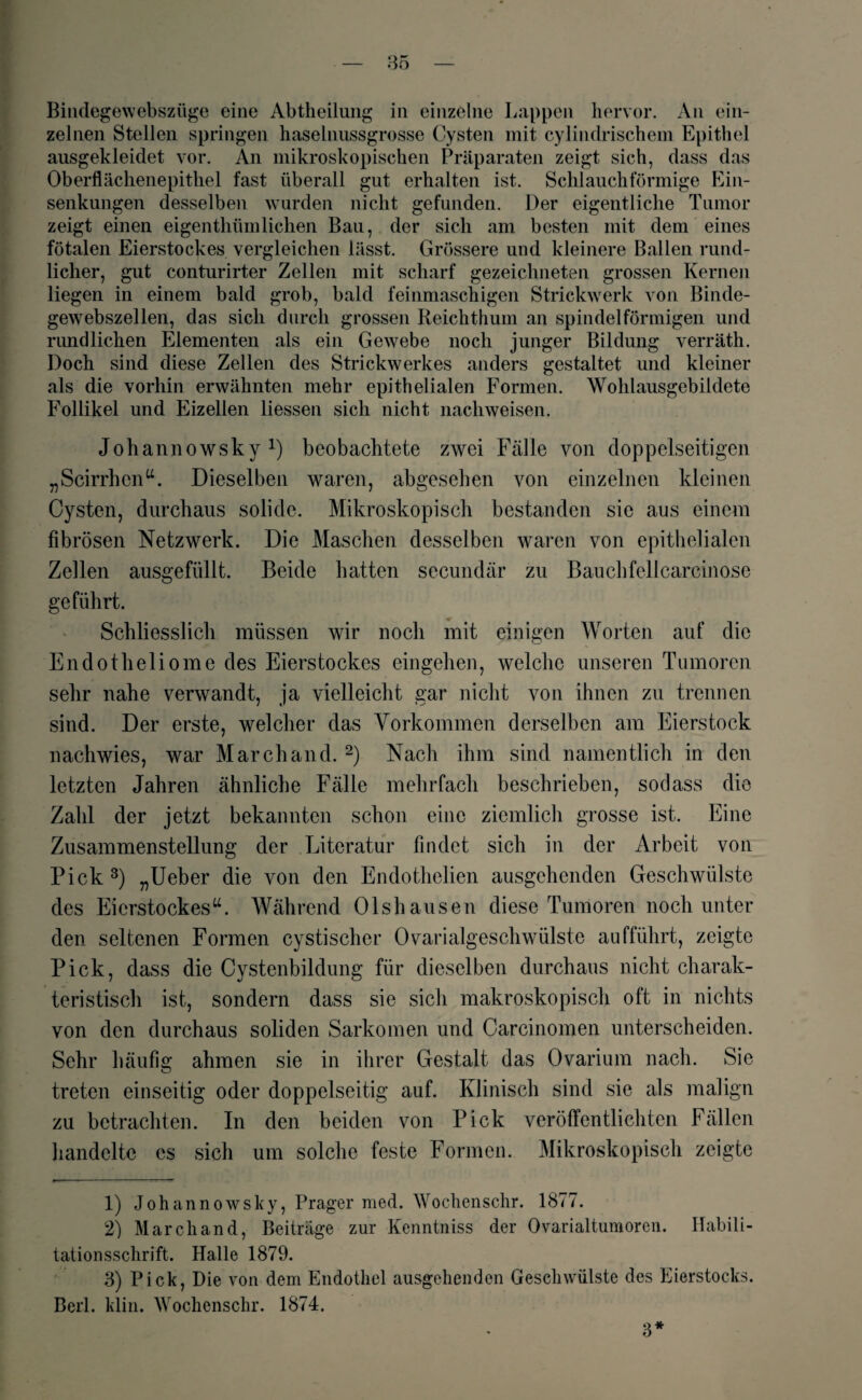 Bindegewebszüge eine Abtheiiung in einzelne Lappen hervor. An ein¬ zelnen Stellen springen haselnussgrosse Cysten mit cylindrischem Epithel ausgekleidet vor. An mikroskopischen Präparaten zeigt sich, dass das Oberflächenepithel fast überall gut erhalten ist. Schlauchförmige Ein¬ senkungen desselben wurden nicht gefunden. Der eigentliche Tumor zeigt einen eigenthiunlichen Bau, der sich am besten mit dem eines fötalen Eierstockes vergleichen lässt. Grössere und kleinere Ballen rund¬ licher, gut conturirter Zellen mit scharf gezeichneten grossen Kernen liegen in einem bald grob, bald feinmaschigen Strickwerk von Binde¬ gewebszellen, das sich durch grossen Reichthum an spindelförmigen und rundlichen Elementen als ein Gewebe noch junger Bildung verräth. Doch sind diese Zellen des Strickwerkes anders gestaltet und kleiner als die vorhin erwähnten mehr epithelialen Formen. Wohlausgebildete Follikel und Eizellen Hessen sich nicht nachweisen. Johannowsky :) beobachtete zwei Fälle von doppelseitigen „Scirrhcn“. Dieselben waren, abgesehen von einzelnen kleinen Cysten, durchaus solide. Mikroskopisch bestanden sic aus einem fibrösen Netzwerk. Die Maschen desselben waren von epithelialen Zellen ausgefüllt. Beide hatten secundär zu Bauchfellcarcinose geführt. Schliesslich müssen wir noch mit einigen Worten auf die Endotheliome des Eierstockes eingehen, welche unseren Tumoren sehr nahe verwandt, ja vielleicht gar nicht von ihnen zu trennen sind. Der erste, welcher das Vorkommen derselben am Eierstock nachwies, war March and. 1 2) Nach ihm sind namentlich in den letzten Jahren ähnliche Fälle mehrfach beschrieben, sodass die Zahl der jetzt bekannten schon eine ziemlich grosse ist. Eine Zusammenstellung der Literatur findet sich in der Arbeit von Pick 3) „Ueber die von den Endothelien ausgehenden Geschwülste des Eierstockes“. Während Olshausen diese Tumoren noch unter den seltenen Formen cystischer Ovarialgeschwülste aufführt, zeigte Pick, dass die Cystenbildung für dieselben durchaus nicht charak¬ teristisch ist, sondern dass sie sich makroskopisch oft in nichts von den durchaus soliden Sarkomen und Carcinomen unterscheiden. Sehr häufig ahmen sie in ihrer Gestalt das Ovarium nach. Sie treten einseitig oder doppelseitig auf. Klinisch sind sie als malign zu betrachten. In den beiden von Pick veröffentlichten Fällen handelte es sich um solche feste Formen. Mikroskopisch zeigte 1) Johannowsky, Prager med. Wochenschr. 1877. 2) Marchand, Beiträge zur Kenntniss der Ovarialtumoren. Habili¬ tationsschrift. Halle 1879. 3) Pick, Die von dem Endothel ausgehenden Geschwülste des Eierstocks. Berl. klin. Wochenschr. 1874. 3*