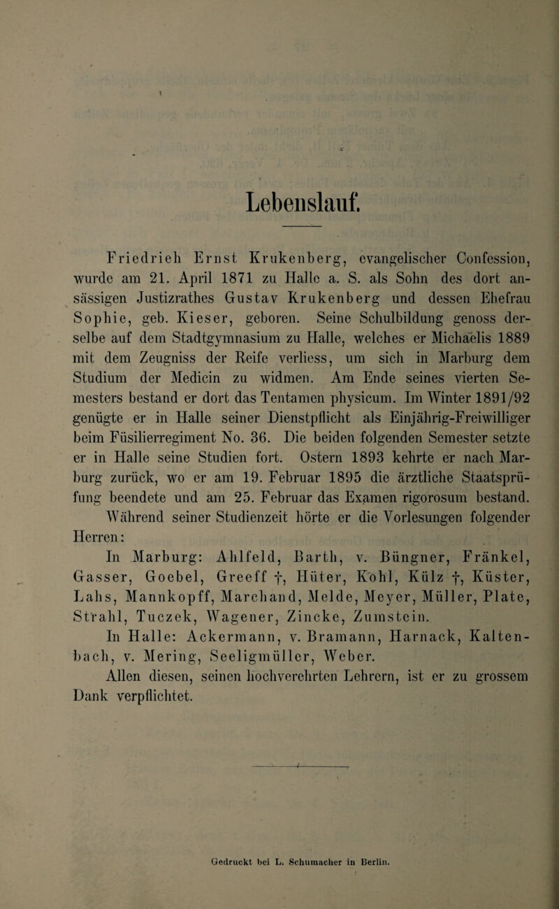 Lebenslauf. Friedrieh Ernst Krukenberg, evangelischer Confession, wurde am 21. April 1871 zu Halle a. S. als Sohn des dort an¬ sässigen Justizrathes Gustav Krukenberg und dessen Ehefrau Sophie, geb. Kies er, geboren. Seine Schulbildung genoss der¬ selbe auf dem Stadtgymnasium zu Halle, welches er Michaelis 1889 mit dem Zeugniss der Reife verliess, um sich in Marburg dem Studium der Medicin zu widmen. Am Ende seines vierten Se¬ mesters bestand er dort das Tentamen physicum. Im Winter 1891/92 genügte er in Halle seiner Dienstpflicht als Einjährig-Freiwilliger beim Füsilierregiment No. 36. Die beiden folgenden Semester setzte er in Halle seine Studien fort. Ostern 1893 kehrte er nach Mar¬ burg zurück, wo er am 19. Februar 1895 die ärztliche Staatsprü¬ fung beendete und am 25. Februar das Examen rigorosum bestand. Während seiner Studienzeit hörte er die Vorlesungen folgender Herren: In Marburg: Ahlfeld, Barth, v. Büngner, Fränkel, Gasser, Goebel, Greeff f, Hüter, Kohl, Külz f, Küster, Lahs, Mannkopff, Marchand, Melde, Meyer, Müller, Plate, Strahl, Tuczek, Wagener, Zincke, Zumstein. In Halle: Ackermann, v. Bramann, Harnaek, Kalten¬ bach, v. Mering, Seeligmüller, Weber. Allen diesen, seinen hochverehrten Lehrern, ist er zu grossem Dank verpflichtet. Gedruckt bei L. Schumacher in Berlin.