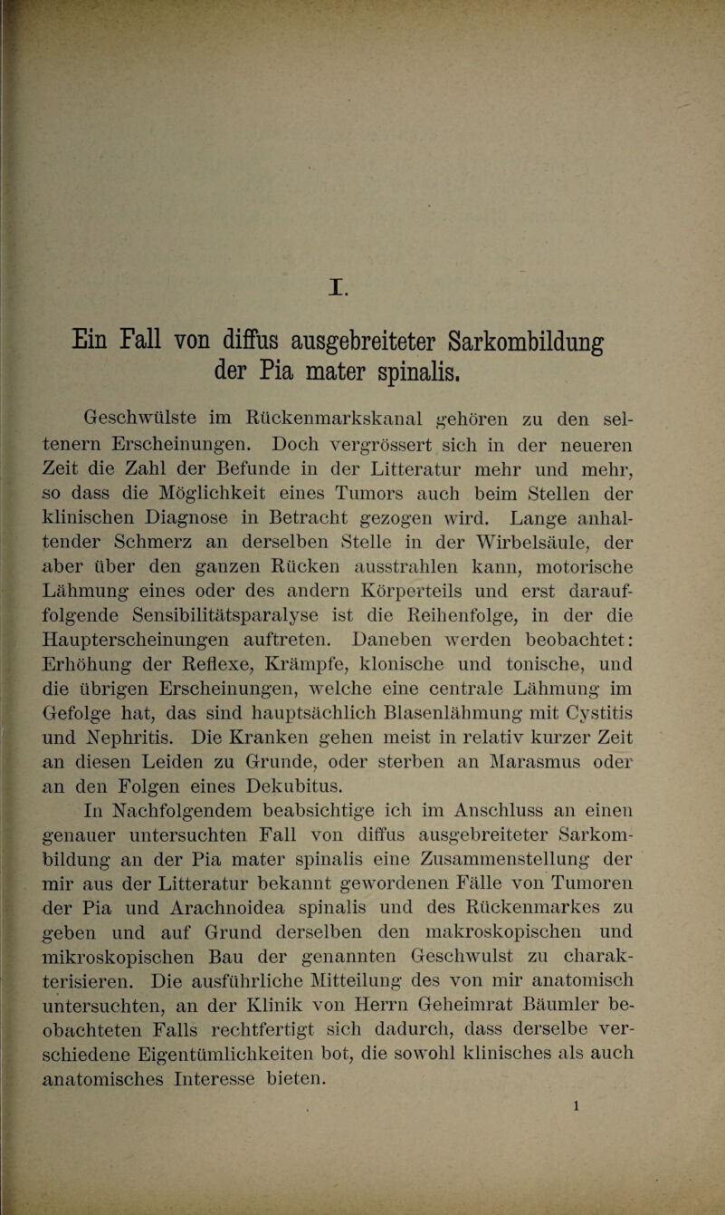 Ein Fall von diffus ausgebreiteter Sarkombildung der Pia mater spinalis. Geschwülste im Rückenmarkskanal gehören zu den sel¬ tenem Erscheinungen. Doch vergrössert sich in der neueren Zeit die Zahl der Befunde in der Litteratur mehr und mehr, so dass die Möglichkeit eines Tumors auch beim Stellen der klinischen Diagnose in Betracht gezogen wird. Lange anhal¬ tender Schmerz an derselben Stelle in der Wirbelsäule, der aber über den ganzen Rücken ausstrahlen kann, motorische Lähmung eines oder des andern Körperteils und erst darauf¬ folgende Sensibilitätsparalyse ist die Reihenfolge, in der die Haupterscheinungen auftreten. Daneben werden beobachtet: Erhöhung der Reflexe, Krämpfe, klonische und tonische, und die übrigen Erscheinungen, welche eine centrale Lähmung im Gefolge hat, das sind hauptsächlich Blasenlähmung mit Cystitis und Nephritis. Die Kranken gehen meist in relativ kurzer Zeit an diesen Leiden zu Grunde, oder sterben an Marasmus oder an den Folgen eines Dekubitus. In Nachfolgendem beabsichtige ich im Anschluss an einen genauer untersuchten Fall von diffus ausgebreiteter Sarkom¬ bildung an der Pia mater spinalis eine Zusammenstellung der mir aus der Litteratur bekannt gewordenen Fälle von Tumoren der Pia und Arachnoidea spinalis und des Rückenmarkes zu geben und auf Grund derselben den makroskopischen und mikroskopischen Bau der genannten Geschwulst zu charak¬ terisieren. Die ausführliche Mitteilung des von mir anatomisch untersuchten, an der Klinik von Herrn Geheimrat Bäumler be¬ obachteten Falls rechtfertigt sich dadurch, dass derselbe ver¬ schiedene Eigentümlichkeiten bot, die sowohl klinisches als auch anatomisches Interesse bieten. 1