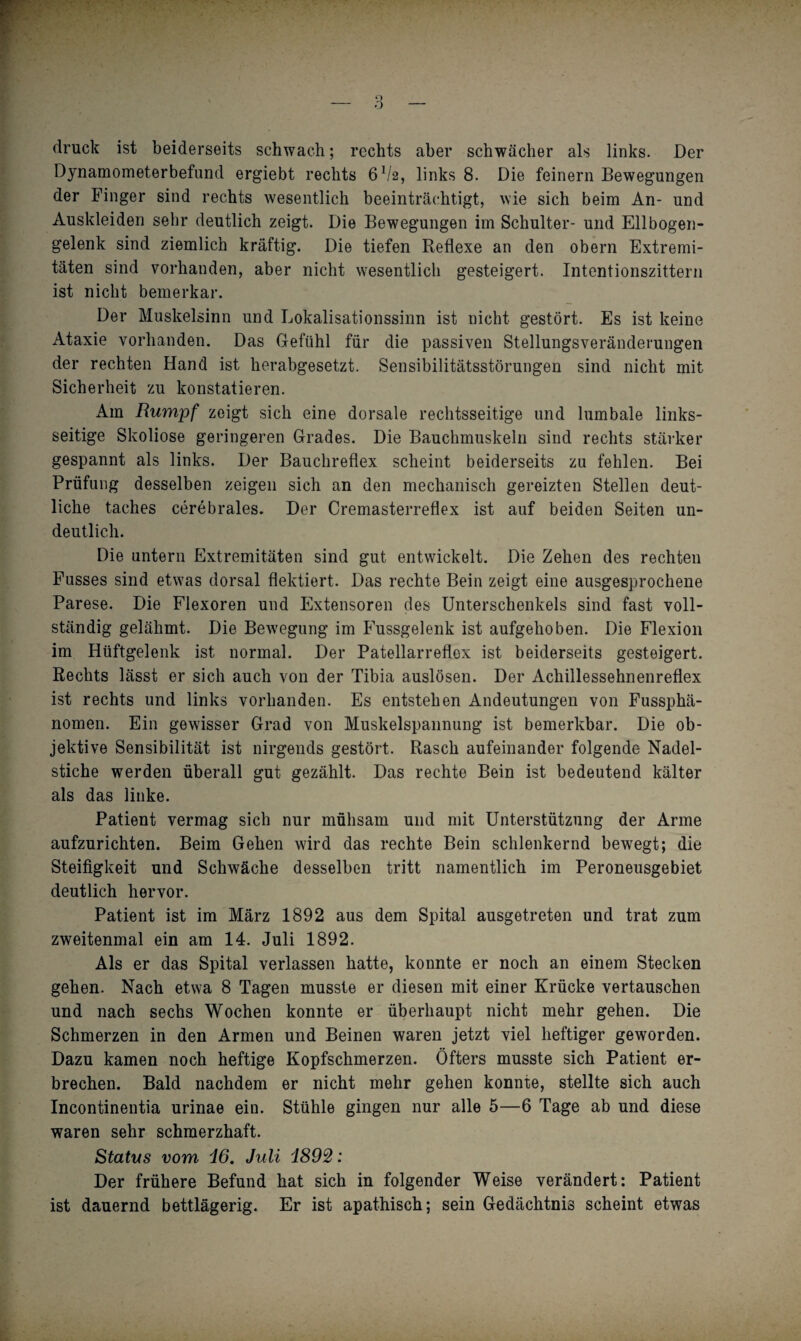 druck ist beiderseits schwach; rechts aber schwächer als links. Der Dynamometerbefund ergiebt rechts 6V2, links 8. Die feinem Bewegungen der Finger sind rechts wesentlich beeinträchtigt, wie sich beim An- und Auskleiden sehr deutlich zeigt. Die Bewegungen im Schulter- und Ellbogen¬ gelenk sind ziemlich kräftig. Die tiefen Reflexe an den obern Extremi¬ täten sind vorhanden, aber nicht wesentlich gesteigert. Intentionszittern ist nicht bemerkar. Der Muskelsinn und Lokalisationssinn ist nicht gestört. Es ist keine Ataxie vorhanden. Das Gefühl für die passiven Stellungsveränderungen der rechten Hand ist herabgesetzt. Sensibilitätsstörungen sind nicht mit Sicherheit zu konstatieren. Am Rumpf zeigt sich eine dorsale rechtsseitige und lumbale links¬ seitige Skoliose geringeren Grades. Die Bauchmuskeln sind rechts stärker gespannt als links. Der Bauchreflex scheint beiderseits zu fehlen. Bei Prüfung desselben zeigen sich an den mechanisch gereizten Stellen deut¬ liche taches cerebrales. Der Cremasterreflex ist auf beiden Seiten un¬ deutlich. Die untern Extremitäten sind gut entwickelt. Die Zehen des rechten Fusses sind etwas dorsal flektiert. Das rechte Bein zeigt eine ausgesprochene Parese. Die Flexoren und Extensoren des Unterschenkels sind fast voll¬ ständig gelähmt. Die Bewegung im Fussgelenk ist aufgehoben. Die Flexion im Hüftgelenk ist normal. Der Patellarreflox ist beiderseits gesteigert. Rechts lässt er sich auch von der Tibia auslösen. Der Achillessehnenreflex ist rechts und links vorhanden. Es entstehen Andeutungen von Fussphä- nomen. Ein gewisser Grad von Muskelspannung ist bemerkbar. Die ob¬ jektive Sensibilität ist nirgends gestört. Rasch aufeinander folgende Nadel¬ stiche werden überall gut gezählt. Das rechte Bein ist bedeutend kälter als das linke. Patient vermag sich nur mühsam und mit Unterstützung der Arme aufzurichten. Beim Gehen wird das rechte Bein schlenkernd bewegt; die Steifigkeit und Schwäche desselben tritt namentlich im Peroneusgebiet deutlich hervor. Patient ist im März 1892 aus dem Spital ausgetreten und trat zum zweitenmal ein am 14. Juli 1892. Als er das Spital verlassen hatte, konnte er noch an einem Stecken gehen. Nach etwa 8 Tagen musste er diesen mit einer Krücke vertauschen und nach sechs Wochen konnte er überhaupt nicht mehr gehen. Die Schmerzen in den Armen und Beinen waren jetzt viel heftiger geworden. Dazu kamen noch heftige Kopfschmerzen. Öfters musste sich Patient er¬ brechen. Bald nachdem er nicht mehr gehen konnte, stellte sich auch Incontinentia urinae ein. Stühle gingen nur alle 5—6 Tage ab und diese waren sehr schmerzhaft. Status vom i6. Juli i892: Der frühere Befund hat sich in folgender Weise verändert: Patient ist dauernd bettlägerig. Er ist apathisch; sein Gedächtnis scheint etwas
