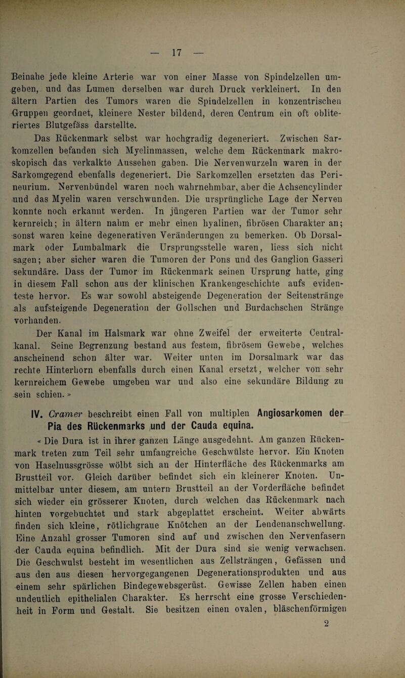 Beinahe jede kleine Arterie war von einer Masse von Spindelzellen um¬ geben, und das Lumen derselben war durch Druck verkleinert. In den altern Partien des Tumors waren die Spiudelzellen in konzentrischen Gruppen geordnet, kleinere Nester bildend, deren Centrum ein oft oblite- riertes Blutgefäss darstellte. Das Rückenmark selbst war hochgradig degeneriert. Zwischen Sar¬ komzellen befanden sich Myelinmassen, welche dem Rückenmark makro¬ skopisch das verkalkte Aussehen gaben. Die Nervenwurzeln waren in der Sarkomgegend ebenfalls degeneriert. Die Sarkomzellen ersetzten das Peri¬ neurium. Nervenbündel waren noch wahrnehmbar, aber die Achsencylinder und das Myelin waren verschwunden. Die ursprüngliche Lage der Nerven konnte noch erkannt werden. In jüngeren Partien war der Tumor sehr kernreich; in altern nahm er mehr einen hyalinen, fibrösen Charakter an; sonst waren keine degenerativen Veränderungen zu bemerken. Ob Dorsal¬ mark oder Lumbalmark die Ursprungsstelle waren, liess sich nicht sagen; aber sicher waren die Tumoren der Pons und des Ganglion Gasseri sekundäre. Dass der Tumor im Rückenmark seinen Ursprung hatte, ging in diesem Fall schon aus der klinischen Krankengeschichte aufs eviden¬ teste hervor. Es war sowohl absteigende Degeneration der Seitenstränge als aufsteigende Degeneration der Gollschen und Burdachschen Stränge vorhanden. Der Kanal im Halsmark war ohne Zweifel der erweiterte Central¬ kanal. Seine Begrenzung bestand aus festem, fibrösem Gewebe, welches anscheinend schon älter war. Weiter unten im Dorsalmark war das rechte Hinterhorn ebenfalls durch einen Kanal ersetzt, welcher von sehr kernreichem Gewebe umgeben war und also eine sekundäre Bildung zu sein schien. » IV. Gramer beschreibt einen Fall von multiplen Angiosarkomen der Pia des Rückenmarks und der Cauda equina. - Die Dura ist in ihrer ganzen Länge ausgedehnt. Am ganzen Rücken¬ mark treten zum Teil sehr umfangreiche Geschwülste hervor. Ein Knoten von Haselnussgrösse wölbt sich an der Hinterfläche des Rückenmarks am Brustteil vor. Gleich darüber befindet sich ein kleinerer Knoten. Un¬ mittelbar unter diesem, am untern Brustteil an der Vorderfläche befindet sich wieder ein grösserer Knoten, durch welchen das Rückenmark nach hinten vorgebuchtet und stark abgeplattet erscheint. Weiter abwärts finden sich kleine, rötlichgraue Knötchen an der Lendenanschwellung. Eine Anzahl grosser Tumoren sind auf und zwischen den Nervenfasern der Cauda equina befindlich. Mit der Dura sind sie wenig verwachsen. Die Geschwulst besteht im wesentlichen aus Zellsträngen, Gefässen und aus den aus diesen hervorgegangenen Degenerationsprodukten und aus einem sehr spärlichen Bindegewebsgerüst. Gewisse Zellen haben einen undeutlich epithelialen Charakter. Es herrscht eine grosse Verschieden¬ heit in Form und Gestalt. Sie besitzen einen ovalen, bläschenförmigen 2