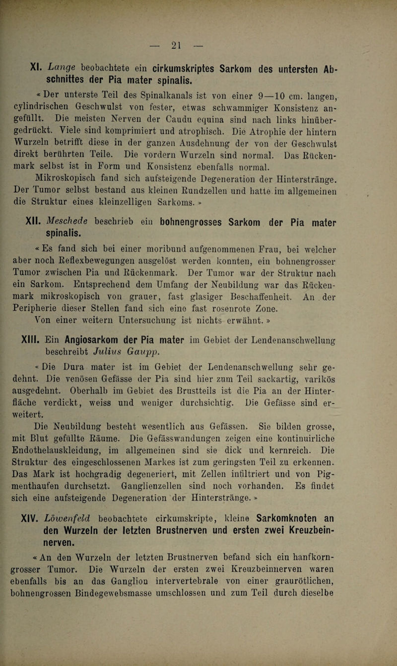 XI. Lange beobachtete ein cirkumskriptes Sarkom des untersten Ab¬ schnittes der Pia mater spinalis. «Der unterste Teil des Spinalkanals ist von einer 9—10 cm. langen, cylindrischen Geschwulst von fester, etwas schwammiger Konsistenz un¬ gefüllt. Die meisten Nerven der Caudu equina sind nach links hinüber¬ gedrückt. Viele sind komprimiert und atrophisch. Die Atrophie der hintern Wurzeln betrifft diese in der ganzen Ausdehnung der von der Geschwulst direkt berührten Teile. Die vordem Wurzeln sind normal. Das Rücken¬ mark selbst ist in Form und Konsistenz ebenfalls normal. Mikroskopisch fand sich aufsteigende Degeneration der Hinterstränge. Der Tumor selbst bestand aus kleinen Rundzellen und hatte im allgemeinen die Struktur eines kleinzelligen Sarkoms. » XII. Meschede beschrieb ein bohnengrosses Sarkom der Pia mater spinalis. «Es fand sich bei einer moribund aufgenommenen Frau, bei welcher aber noch Reflexbewegungen ausgelöst werden konnten, ein bohnengrosser Tumor zwischen Pia und Rückenmark. Der Tumor war der Struktur nach ein Sarkom. Entsprechend dem Umfang der Neubildung war das Rücken¬ mark mikroskopisch von grauer, fast glasiger Beschaffenheit. An der Peripherie dieser Stellen fand sich eine fast rosenrote Zone. Von einer weitern Untersuchung ist nichts erwähnt. » XIII. Ein Angiosarkom der Pia mater im Gebiet der Lendenanschwellung beschreibt Julias Gaupp. «Die Dura mater ist im Gebiet der Lendenanschwellung sehr ge¬ dehnt. Die venösen Gefässe der Pia sind hier zum Teil sackartig, varikös ausgedehnt. Oberhalb im Gebiet des Brustteils ist die Pia an der Hinter¬ fläche verdickt, weiss und weniger durchsichtig. Die Gefässe sind er¬ weitert. Die Neubildung besteht wesentlich aus Gefässen. Sie bilden grosse, mit Blut gefüllte Räume. Die Gefässwandungen zeigen eine kontinuirliche Endothelauskleidung, im allgemeinen sind sie dick und kernreich. Die Struktur des eingeschlossenen Markes ist zum geringsten Teil zu erkennen. Das Mark ist hochgradig degeneriert, mit Zellen infiltriert und von Pig¬ menthaufen durchsetzt. Ganglienzellen sind noch vorhanden. Es findet sich eine aufsteigende Degeneration der Hinterstränge.» XIV. Löwenfeld beobachtete cirkumskripte, kleine Sarkomknoten an den Wurzeln der letzten Brustnerven und ersten zwei Kreuzbein¬ nerven. «An den Wurzeln der letzten Brustnerven befand sich ein hanfkorn¬ grosser Tumor. Die Wurzeln der ersten zwei Kreuzbeinnerven waren ebenfalls bis an das Ganglion intervertebrale von einer graurötlichen, bohnengrossen Bindegewebsmasse umschlossen und zum Teil durch dieselbe