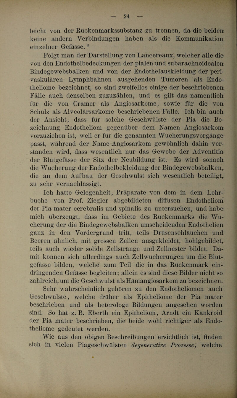 leicht von der Rückenmarkssubstanz zu trennen, da die beiden keine andern Verbindungen haben als die Kommunikation einzelner Gefässe. “ Folgt man der Darstellung von Lancereaux, welcher alle die von den Endothelbedeckungen der pialen und subarachnoidealen Bindegewebsbalken und von der Endothelauskleidung der peri¬ vaskulären Lymphbahnen ausgehenden Tumoren als Endo- theliome bezeichnet, so sind zweifellos einige der beschriebenen Fälle auch denselben zuzuzählen, und es gilt das namentlich für die von Cramer als Angiosarkome, sowie für die von Schulz als Alveolärsarkome beschriebenen Fälle. Ich bin auch der Ansicht, dass für solche Geschwülste der Pia die Be¬ zeichnung Endotheliom gegenüber dem Namen Angiosarkom vorzuziehen ist, weil er für die genannten Wucherungsvorgänge passt, während der Name Angiosarkom gewöhnlich dahin ver¬ standen wird, dass wesentlich nur das Gewebe der Adventitia der Blutgefässe der Sitz der Neubildung ist. Es wdrd sonach die Wucherung der Endothelbekleidung der Bindegewebsbalken, die an dem Aufbau der Geschwulst sich wesentlich beteiligt, zu sehr vernachlässigt. Ich hatte Gelegenheit, Präparate von dem in dem Lehr¬ buche von Prof. Ziegler abgebildeten diffusen Endotheliom der Pia mater cerebralis und spinalis zu untersuchen, und habe mich überzeugt, dass im Gebiete des Rückenmarks die Wu¬ cherung der die Bindegewebsbalken umscheidenden Endothelien ganz in den Vordergrund tritt, teils Drüsenschläuchen und Beeren ähnlich, mit grossen Zellen ausgekleidet, hohlgebildet, teils auch wieder solide Zellstränge und Zellnester bildet. Da¬ mit können sich allerdings auch Zellwucherungen um die Blut¬ gefässe bilden, welche zum Teil die in das Rückenmark ein¬ dringenden Gefässe begleiten; allein es sind diese Bilder nicht so zahlreich, um die Geschwulst als Hämangiosarkom zu bezeichnen. Sehr wahrscheinlich gehören zu den Endotheliomen auch Geschwülste, welche früher als Epitheliome der Pia mater beschrieben und als heterologe Bildungen angesehen worden sind. So hat z. B. Eberth ein Epitheliom, Arndt ein Kankroid der Pia mater beschrieben, die beide wohl richtiger als Endo- theliome gedeutet werden. Wie aus den obigen Beschreibungen ersichtlich ist, finden sich in vielen PiageschWülsten degenerative Prozesse, welche