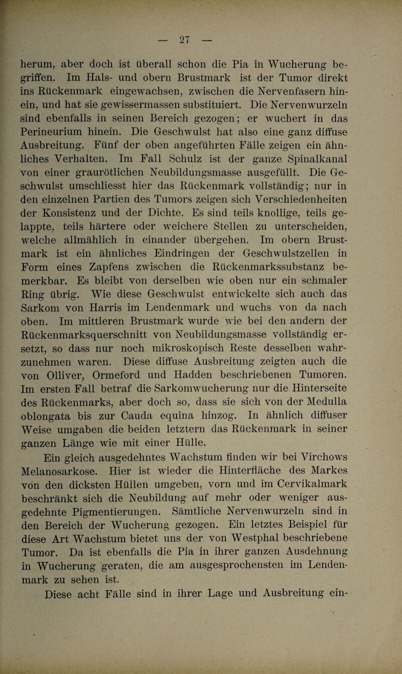 F herum, aber doch ist überall schon die Pia in Wucherung be¬ griffen. Im Hals- und obern Brustmark ist der Tumor direkt ins Rückenmark eingewachsen, zwischen die Nervenfasern hin¬ ein, und hat sie gewissermassen substituiert. Die Nerven wurzeln sind ebenfalls in seinen Bereich gezogen; er wuchert in das Perineurium hinein. Die Geschwulst hat also eine ganz diffuse Ausbreitung. Fünf der oben angeführten Fälle zeigen ein ähn¬ liches Verhalten. Im Fall Schulz ist der ganze Spinalkanal von einer graurötlichen Neubildungsmasse ausgefüllt. Die Ge¬ schwulst umschliesst hier das Rückenmark vollständig; nur in den einzelnen Partien des Tumors zeigen sich Verschiedenheiten der Konsistenz und der Dichte. Es sind teils knollige, teils ge¬ lappte, teils härtere oder weichere Stellen zu unterscheiden, welche allmählich in einander übergehen. Im obern Brust¬ mark ist ein ähnliches Eindringen der Geschwulstzellen in Form eines Zapfens zwischen die Rückenmarkssubstanz be¬ merkbar. Es bleibt von derselben wie oben nur ein schmaler Ring übrig. Wie diese Geschwulst entwickelte sich auch das Sarkom von Harris im Lendenmark und wuchs von da nach oben. Im mittleren Brustmark wurde wie bei den andern der Rückenmarksquerschnitt von Neubildungsmasse vollständig er¬ setzt, so dass nur noch mikroskopisch Reste desselben wahr¬ zunehmen waren. Diese diffuse Ausbreitung zeigten auch die von Olliver, Ormeford und Hadden beschriebenen Tumoren. Im ersten Fall betraf die Sarkomwucherung nur die Hinterseite des Rückenmarks, aber doch so, dass sie sich von der Medulla oblongata bis zur Cauda equina hinzog. In ähnlich diffuser Weise umgaben die beiden letztem das Rückenmark in seiner ganzen Länge wie mit einer Hülle. Ein gleich ausgedehntes Wachstum finden wir bei Virchows Melanosarkose. Hier ist wieder die Hinterfläche des Markes von den dicksten Hüllen umgeben, vorn und im Cervikalmark beschränkt sich die Neubildung auf mehr oder weniger aus¬ gedehnte Pigmentierungen. Sämtliche Nervenwurzeln sind in den Bereich der Wucherung gezogen. Ein letztes Beispiel für diese Art Wachstum bietet uns der von Westphal beschriebene Tumor. Da ist ebenfalls die Pia in ihrer ganzen Ausdehnung in Wucherung geraten, die am ausgesprochensten im Lenden¬ mark zu sehen ist. Diese acht Fälle sind in ihrer Lage und Ausbreitung ein-