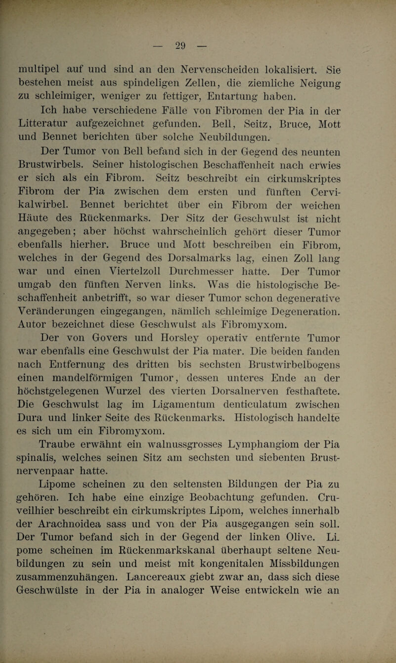 multipel auf und sind an den Nervenscheiden lokalisiert. Sie bestehen meist aus spindeligen Zellen, die ziemliche Neigung zu schleimiger, weniger zu fettiger, Entartung haben. Ich habe verschiedene Fälle von Fibromen der Pia in der Litteratur aufgezeichnet gefunden. Bell, Seitz, Bruce, Mott und Bennet berichten über solche Neubildungen. Der Tumor von Bell befand sich in der Gegend des neunten Brustwirbels. Seiner histologischen Beschaffenheit nach erwies er sich als ein Fibrom. Seitz beschreibt ein cirkumskriptes Fibrom der Pia zwischen dem ersten und fünften Cervi- kalwirbel. Bennet berichtet über ein Fibrom der weichen Häute des Rückenmarks. Der Sitz der Geschwulst ist nicht angegeben; aber höchst wahrscheinlich gehört dieser Tumor ebenfalls hierher. Bruce und Mott beschreiben ein Fibrom, welches in der Gegend des Dorsalmarks lag, einen Zoll lang war und einen Viertelzoll Durchmesser hatte. Der Tumor umgab den fünften Nerven links. Was die histologische Be¬ schaffenheit anbetrifft, so war dieser Tumor schon degenerative Veränderungen eingegangen, nämlich schleimige Degeneration. Autor bezeichnet diese Geschwulst als Fibromyxom. Der von Govers und Horsley operativ entfernte Tumor war ebenfalls eine Geschwulst der Pia mater. Die beiden fanden nach Entfernung des dritten bis sechsten Brustwirbelbogens einen mandelförmigen Tumor, dessen unteres Ende an der höchstgelegenen Wurzel des vierten Dorsalnerven festhaftete. Die Geschwulst lag im Ligamentum denticulatum zwischen Dura und linker Seite des Rückenmarks. Histologisch handelte es sich um ein Fibromyxom. Traube erwähnt ein walnussgrosses Lymphangiom der Pia spinalis, welches seinen Sitz am sechsten und siebenten Brust- nervenpaar hatte. Lipome scheinen zu den seltensten Bildungen der Pia zu gehören. Ich habe eine einzige Beobachtung gefunden. Cru- veilhier beschreibt ein cirkumskriptes Lipom, welches innerhalb der Arachnoidea sass und von der Pia ausgegangen sein soll. Der Tumor befand sich in der Gegend der linken Olive. Li. pome scheinen im Rückenmarkskanal überhaupt seltene Neu¬ bildungen zu sein und meist mit kongenitalen Missbildungen zusammenzuhängen. Lancereaux giebt zwar an, dass sich diese Geschwülste in der Pia in analoger Weise entwickeln wie an