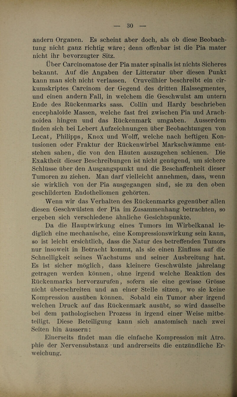 andern Organen. Es scheint aber doch, als ob diese Beobach¬ tung nicht ganz richtig wäre; denn offenbar ist die Pia mater nicht ihr bevorzugter Sitz. Über Carcinoraatose der Pia mater spinalis ist nichts Sicheres bekannt. Auf die Angaben der Litteratur über diesen Punkt kann man sich nicht verlassen. Cruveilhier beschreibt ein cir- kumskriptes Carcinom der Gegend des dritten Halssegmentes? und einen andern Fall, in welchem die Geschwulst am untern Ende des Rückenmarks sass. Collin und Hardy beschrieben encephaloide Massen, welche fast frei zwischen Pia und Arach- noidea hingen und das Rückenmark umgaben. Ausserdem finden sich bei Lebert Aufzeichnungen über Beobachtungen von Lecat, Philipps, Knox und Wolff, welche nach heftigen Kon¬ tusionen oder Fraktur der Rückenwirbel Markschwämme ent¬ stehen sahen, die von den Häuten auszugehen schienen. Die Exaktheit dieser Beschreibungen ist nicht genügend, um sichere Schlüsse über den Ausgangspunkt und die Beschaffenheit dieser Tumoren zu ziehen. Man darf vielleicht annehmen, dass, wenn sie wirklich von der Pia ausgegangen sind, sie zu den oben geschilderten Endotheliomen gehörten. Wenn wir das Verhalten des Rückenmarks gegenüber allen diesen Geschwülsten der Pia im Zusammenhang betrachten, so ergeben sich verschiedene ähnliche Gesichtspunkte. Da die Hauptwirkung eines Tumors im Wirbelkanal le¬ diglich eine mechanische, eine Kompressionswirkung sein kann, so ist leicht ersichtlich, dass die Natur des betreffenden Tumors nur insoweit in Betracht kommt, als sie einen Einfluss auf die Schnelligkeit seines Wachstums und seiner Ausbreitung hat. Es ist sicher möglich, dass kleinere Geschwülste jahrelang getragen werden können, ohne irgend welche Reaktion des Rückenmarks hervorzurufen, sofern sie eine gewisse Grösse nicht überschreiten und an einer Stelle sitzen, wo sie keine Kompression ausüben können. Sobald ein Tumor aber irgend welchen Druck auf das Rückenmark ausübt, so wird dasselbe bei dem pathologischen Prozess in irgend einer Weise mitbe¬ teiligt. Diese Beteiligung kann sich anatomisch nach zwei Seiten hin äussern: Einerseits findet man die einfache Kompression mit Atro¬ phie der Nervensubstanz und andrerseits die entzündliche Er¬ weichung.