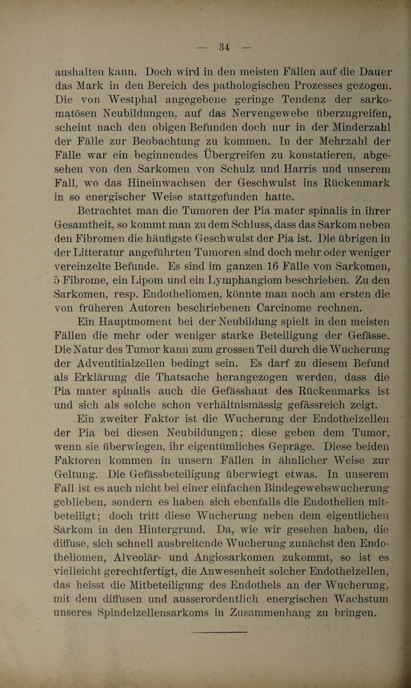 aushalten kann. Doch wird in den meisten Fällen auf die Dauer das Mark in den Bereich des pathologischen Prozesses gezogen. Die von Westphal angegebene geringe Tendenz der sarko- matösen Neubildungen, auf das Nervengewebe überzugreifen,, scheint nach den obigen Befunden doch nur in der Minderzahl der Fälle zur Beobachtung zu kommen. In der Mehrzahl der Fälle war ein beginnendes Übergreifen zu konstatieren, abge¬ sehen von den Sarkomen von Schulz und Harris und unserem Fall, wo das Hineinwachsen der Geschwulst ins Kückenmark in so energischer Weise stattgefunden hatte. Betrachtet man die Tumoren der Pia mater spinalis in ihrer Gesamtheit, so kommt man zu dem Schluss, dass das Sarkom neben den Fibromen die häufigste Geschwulst der Pia ist. Die übrigen in der Litteratur angeführten Tumoren sind doch mehr oder weniger vereinzelte Befunde. Es sind im ganzen 16 Fälle von Sarkomen, 5 Fibrome, ein Lipom und ein Lymphangiom beschrieben. Zu den Sarkomen, resp. Endotheliomen, könnte man noch am ersten die von früheren Autoren beschriebenen Carcinome rechnen. Ein Hauptmoment bei der Neubildung spielt in den meisten Fällen die mehr oder weniger starke Beteiligung der Gefässe. Die Natur des Tumor kann zum grossen Teil durch die Wucherung der Adventitialzellen bedingt sein. Es darf zu diesem Befund als Erklärung die Thatsaclie herangezogen werden, dass die Pia mater spinalis auch die Gefässhaut des Rückenmarks ist und sich als solche schon verhältnismässig gefässreich zeigt. Ein zweiter Faktor ist die Wucherung der Endothelzellen der Pia bei diesen Neubildungen; diese geben dem Tumor, wenn sie überwiegen, ihr eigentümliches Gepräge. Diese beiden Faktoren kommen in unsern Fällen in ähnlicher Weise zur Geltung. Die Gefässbeteiligung überwiegt etwas. In unserem Fall ist es auch nicht bei einer einfachen Bindegewebswucherungv geblieben, sondern es haben sich ebenfalls die Endothelien mit¬ beteiligt; doch tritt diese Wucherung neben dem eigentlichen Sarkom in den Hintergrund. Da, wie wir gesehen haben, die diffuse, sich schnell ausbreitende Wucherung zunächst den Endo¬ theliomen, Alveolär- und Angiosarkomen zukommt, so ist es vielleicht gerechtfertigt, die Anwesenheit solcher Endothelzellen, das heisst die Mitbeteiligung des Endothels an der Wucherung, mit dem diffusen und ausserordentlich energischen Wachstum unseres Spindelzellensarkoms in Zusammenhang zu bringen.