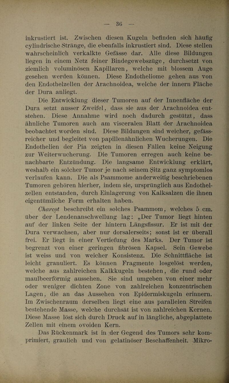 inkrustiert ist. Zwischen diesen Kugeln befinden sich häufig cylindrische Stränge, die ebenfalls inkrustiert sind. Diese stellen wahrscheinlich verkalkte Gefässe dar. Alle diese Bildungen liegen in einem Netz feiner Bindege webszüge, durchsetzt von ziemlich voluminösen Kapillaren, welche mit blossem Auge gesehen werden können. Diese Endotheliome gehen aus von den Endothelzellen der Arachnoidea, welche der innern Fläche der Dura anliegt. Die Entwicklung dieser Tumoren auf der Innenfläche der Dura setzt ausser Zweifel , dass sie aus der Arachnoidea ent¬ stehen. Diese Annahme wird noch dadurch gestützt, dass ähnliche Tumoren auch am visceralen Blatt der Arachnoidea beobachtet worden sind. Diese Bildungen sind weicher, gefäss- reicher und begleitet von papillenähnlichen Wucherungen. Die Endothelien der Pia zeigten in diesen Fällen keine Neigung zur Weiterwucherung. Die Tumoren erregen auch keine be¬ nachbarte Entzündung. Die langsame Entwicklung erklärt, weshalb ein solcher Tumor je nach seinem Sitz ganz symptomlos verlaufen kann. Die als Psammome anderweitig beschriebenen Tumoren gehören hierher, indem sie, ursprünglich aus Endothel¬ zellen entstanden, durch Einlagerung von Kalksalzen die ihnen eigentümliche Form erhalten haben. Charcot beschreibt ein solches Psammom, welches 5 cm. über der Lendenanschwellung lag: „Der Tumor liegt hinten auf der linken Seite der hintern Längsfissur. Er ist mit der Dura verwachsen, aber nur dorsalerseits; sonst ist er überall frei. Er liegt in einer Vertiefung des Marks. Der Tumor ist begrenzt von einer geringen fibrösen Kapsel. Sein Gewebe ist weiss und von weicher Konsistenz. Die Schnittfläche ist leicht granuliert. Es können Fragmente losgelöst werden, welche aus zahlreichen Kalkkugeln bestehen, die rund oder maulbeerförmig aussehen. Sie sind umgeben von einer mehr oder weniger dichten Zone von zahlreichen konzentrischen Lagen, die an das Aussehen von Epidermiskugeln erinnern. Im Zwischenraum derselben liegt eine aus parallelen Streifen bestehende Masse, welche durchsät ist von zahlreichen Kernen. Diese Masse löst sich durch Druck auf in längliche, abgeplattete Zellen mit einem ovoiden Kern. Das Rückenmark ist in der Gegend des Tumors sehr kom¬ primiert, graulich und von gelatinöser Beschaffenheit. Mikro-