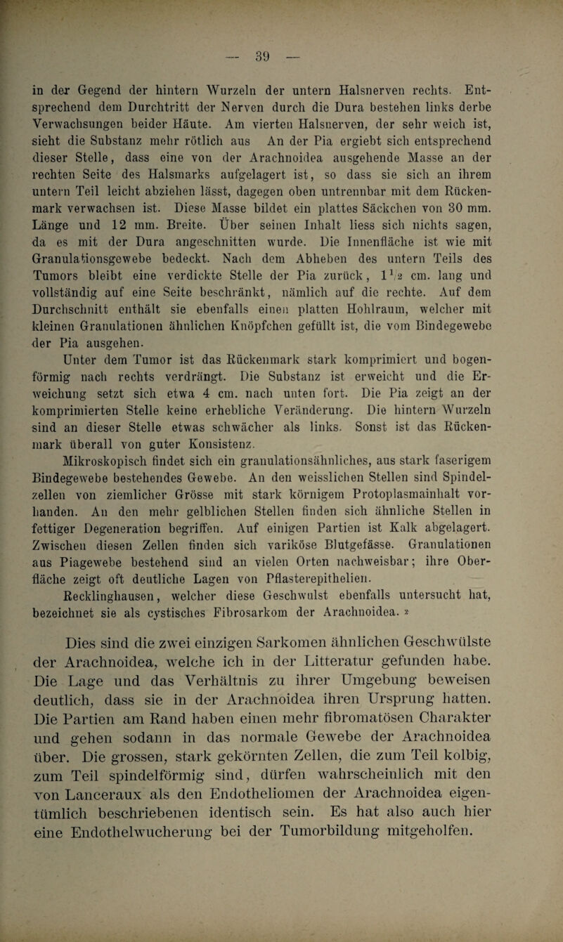 in der Gegend der hintern Wurzeln der untern Halsnerven rechts. Ent¬ sprechend dem Durchtritt der Nerven durch die Dura bestehen links derbe Verwachsungen beider Häute. Am vierten Halsnerven, der sehr weich ist, sieht die Substanz mehr rötlich aus An der Pia ergiebt sich entsprechend dieser Stelle, dass eine von der Arachnoidea ausgehende Masse an der rechten Seite des Halsmarks aufgelagert ist, so dass sie sich an ihrem untern Teil leicht abziehen lässt, dagegen oben untrennbar mit dem Rücken¬ mark verwachsen ist. Diese Masse bildet ein plattes Säckchen von 30 mm. Länge und 12 mm. Breite. Über seinen Inhalt liess sich nichts sagen, da es mit der Dura angeschnitten wurde. Die Innenfläche ist wie mit Granulationsgewebe bedeckt. Nach dem Abheben des untern Teils des Tumors bleibt eine verdickte Stelle der Pia zurück, 11/2 cm. lang und vollständig auf eine Seite beschränkt, nämlich auf die rechte. Auf dem Durchschnitt enthält sie ebenfalls einen platten Hohlraum, welcher mit kleinen Granulationen ähnlichen Knöpfchen gefüllt ist, die vom Bindegewebe der Pia ausgehen. Unter dem Tumor ist das Rückenmark stark komprimiert und bogen¬ förmig nach rechts verdrängt. Die Substanz ist erweicht und die Er¬ weichung setzt sich etwa 4 cm. nach unten fort. Die Pia zeigt an der komprimierten Stelle keine erhebliche Veränderung. Die hintern Wurzeln sind an dieser Stelle etwas schwächer als links. Sonst ist das Rücken¬ mark überall von guter Konsistenz. Mikroskopisch findet sich ein granulationsähnliches, aus stark faserigem Bindegewebe bestehendes Gewebe. An den weisslichen Stellen sind Spindel¬ zellen von ziemlicher Grösse mit stark körnigem Protoplasmainlialt vor¬ handen. An den mehr gelblichen Stellen finden sich ähnliche Stellen in fettiger Degeneration begriffen. Auf einigen Partien ist Kalk abgelagert. Zwischen diesen Zellen finden sich variköse Blutgefässe. Granulationen aus Piagewebe bestehend sind an vielen Orten nachweisbar; ihre Ober¬ fläche zeigt oft deutliche Lagen von Pflasterepithelien. Recklinghausen, welcher diese Geschwulst ebenfalls untersucht hat, bezeichnet sie als cystisclies Fibrosarkom der Arachnoidea. » Dies sind die zwei einzigen Sarkomen ähnlichen Geschwülste der Arachnoidea, welche ich in der Litteratur gefunden habe. Die Lage und das Verhältnis zu ihrer Umgebung beweisen deutlich, dass sie in der Arachnoidea ihren Ursprung hatten. Die Partien am Rand haben einen mehr fibromatösen Charakter und gehen sodann in das normale Gewebe der Arachnoidea über. Die grossen, stark gekörnten Zellen, die zum Teil kolbig, zum Teil spindelförmig sind, dürfen wahrscheinlich mit den von Lanceraux als den Endotheliomen der Arachnoidea eigen¬ tümlich beschriebenen identisch sein. Es hat also auch hier eine Endothelwucherung bei der Tumorbildung mitgeholfen.