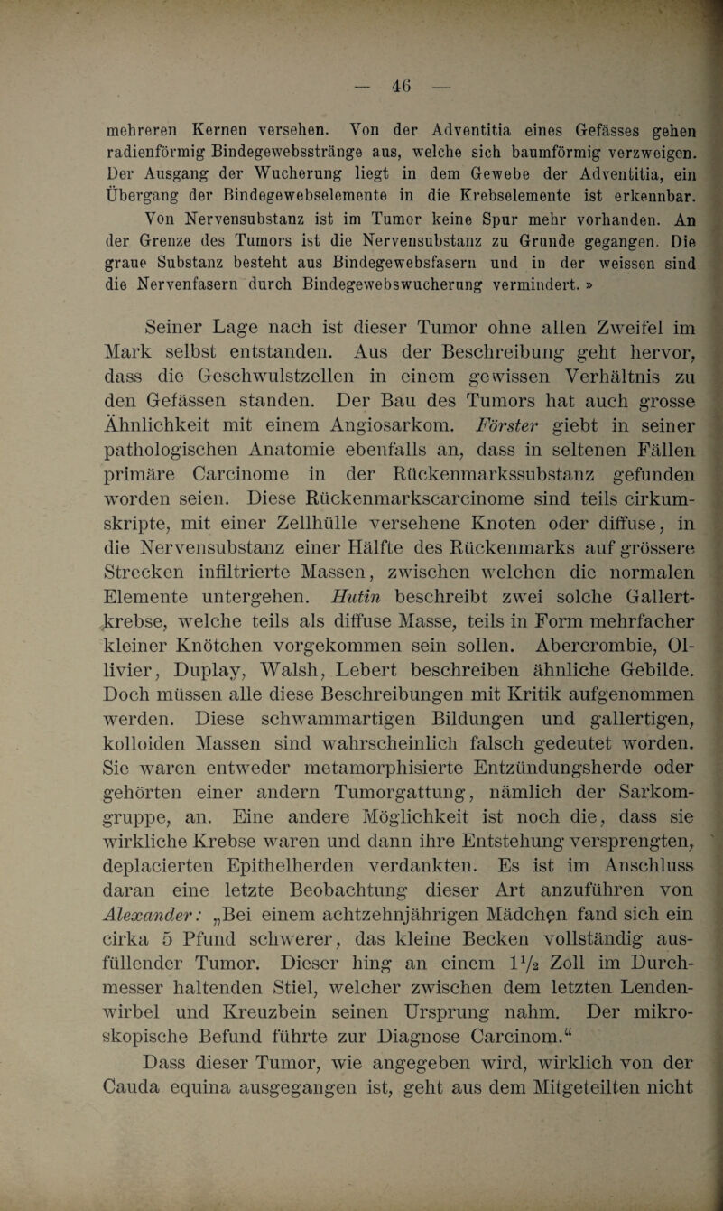 mehreren Kernen versehen. Von der Adventitia eines Gefässes gehen radienförmig Bindegewebsstränge aus, welche sich baumförmig verzweigen. Der Ausgang der Wucherung liegt in dem Gewebe der Adventitia, ein Übergang der Bindegewebselemente in die Krebselemente ist erkennbar. Von Nervensubstanz ist im Tumor keine Spur mehr vorhanden. An der Grenze des Tumors ist die Nervensubstanz zu Grunde gegangen. Die graue Substanz besteht aus Bindegewebsfasern und in der weissen sind die Nervenfasern durch Bindegewebswucherung vermindert. » Seiner Lage nach ist dieser Tumor ohne allen Zweifel im Mark selbst entstanden. Aus der Beschreibung geht hervor, dass die Geschwulstzellen in einem gewissen Verhältnis zu den Gefässen standen. Der Bau des Tumors hat auch grosse Ähnlichkeit mit einem Angiosarkom. Förster giebt in seiner pathologischen Anatomie ebenfalls an, dass in seltenen Fällen primäre Carcinome in der Rückenmarkssubstanz gefunden worden seien. Diese Rückenmarkscarcinome sind teils cirkum- skripte, mit einer Zellhülle versehene Knoten oder diffuse, in die Nervensubstanz einer Hälfte des Rückenmarks auf grössere Strecken infiltrierte Massen, zwischen welchen die normalen Elemente untergehen. Hutin beschreibt zwei solche Gallert¬ krebse, welche teils als diffuse Masse, teils in Form mehrfacher kleiner Knötchen vorgekommen sein sollen. Abercrombie, 01- livier, Duplay, Walsh, Lebert beschreiben ähnliche Gebilde. Doch müssen alle diese Beschreibungen mit Kritik aufgenommen werden. Diese schwammartigen Bildungen und gallertigen, kolloiden Massen sind wahrscheinlich falsch gedeutet worden. Sie waren entweder metamorphisierte Entzündungsherde oder gehörten einer andern Tumorgattung, nämlich der Sarkom¬ gruppe, an. Eine andere Möglichkeit ist noch die, dass sie wirkliche Krebse waren und dann ihre Entstehung versprengten, deplacierten Epithelherden verdankten. Es ist im Anschluss daran eine letzte Beobachtung dieser Art anzuführen von Alexander: „Bei einem achtzehnjährigen Mädchen fand sich ein cirka 5 Pfund schwerer, das kleine Becken vollständig aus¬ füllender Tumor. Dieser hing an einem D/2 Zoll im Durch¬ messer haltenden Stiel, welcher zwischen dem letzten Lenden¬ wirbel und Kreuzbein seinen Ursprung nahm. Der mikro¬ skopische Befund führte zur Diagnose Carcinom.“ Dass dieser Tumor, wie angegeben wird, wirklich von der Cauda equina ausgegangen ist, geht aus dem Mitgeteilten nicht