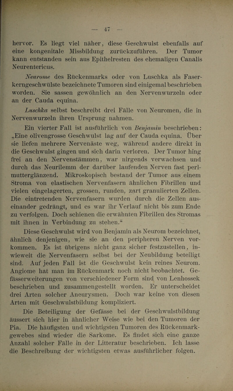 hervor. Es liegt viel näher, diese Geschwulst ebenfalls auf eine kongenitale Missbildung zurückzuführen. Der Tumor kann entstanden sein aus Epithelresten des ehemaligen Canalis Neurentericus. Neurome des Rückenmarks oder von Luschka als Faser- kerngeschwülste bezeichnete Tumoren sind einigemal beschrieben worden. Sie sassen gewöhnlich an den Nerven wurzeln oder an der Cauda equina. Luschka selbst beschreibt drei Fälle von Neuromen, die in Nervenwurzeln ihren Ursprung nahmen. Ein vierter Fall ist ausführlich von Benjamin beschrieben: „Eine olivengrosse Geschwulst lag auf der Cauda equina. Über sie liefen mehrere Nervenäste weg, während andere direkt in die Geschwulst gingen und sich darin verloren. Der Tumor hing frei an den Nervenstämmen, war nirgends verwachsen und durch das Neurilemm der darüber laufenden Nerven fast perl¬ mutterglänzend. Mikroskopisch bestand der Tumor aus einem Stroma von elastischen Nervenfasern ähnlichen Fibrillen und vielen eingelagerten, grossen, runden, zart granulierten Zellen. Die eintretenden Nervenfasern wurden durch die Zellen aus¬ einander gedrängt, und es war ihr Verlauf nicht bis zum Ende zu verfolgen. Doch schienen die erwähnten Fibrillen des Stromas mit ihnen in Verbindung zu stehen.“ Diese Geschwulst wird von Benjamin als Neurom bezeichnet, ähnlich denjenigen, wie sie an den peripheren Nerven Vor¬ kommen. Es ist übrigens nicht ganz sicher festzustellen, in¬ wieweit die Nervenfasern selbst bei der Neubildung beteiligt sind. Auf jeden Fall ist die Geschwulst kein reines Neurom. Angiome hat man im Rückenmark noch nicht beobachtet. Ge- fässerweiterungen von verschiedener Form sind von Lenhossek beschrieben und zusammengestellt worden. Er unterscheidet drei Arten solcher Aneurysmen. Doch war keine von diesen Arten mit Geschwulstbildung kompliziert. Die Beteiligung der Gefässe bei der Geschwulstbildung äussert sich hier in ähnlicher Weise wie bei den Tumoren der Pia. Die häufigsten und wichtigsten Tumoren des Rückenmark¬ gewebes sind wieder die Sarkome. Es findet sich eine ganze Anzahl solcher Fälle in der Litteratur beschrieben. Ich lasse die Beschreibung der wichtigsten etwas ausführlicher folgen.