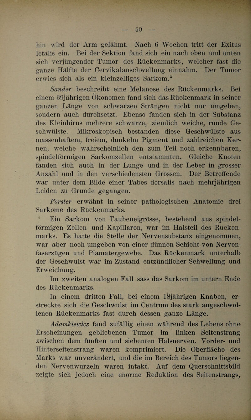 hin wird der Arm gelähmt. Nach 6 Wochen tritt der Exitus letalis ein. Bei der Sektion fand sich ein nach oben und unten sich verjüngender Tumor des Rückenmarks, welcher fast die ganze Hälfte der Cervikalanschwellung einnahm. Der Tumor erwies sich als ein kleinzelliges Sarkom.“ Sander beschreibt eine Melanose des Rückenmarks. Bei # • • einem 39jährigen Ökonomen fand sich das Rückenmark in seiner ganzen Länge von schwarzen Strängen nicht nur umgeben, sondern auch durchsetzt. Ebenso fanden sich in der Substanz des Kleinhirns mehrere schwarze, ziemlich weiche, runde Ge¬ schwülste. Mikroskopisch bestanden diese Geschwülste aus massenhaftem, freiem, dunkeim Pigment und zahlreichen Ker¬ nen, welche wahrscheinlich den zum Teil noch erkennbaren, spindelförmigen Sarkomzellen entstammten. Gleiche Knoten fanden sich auch in der Lunge und in der Leber in grosser Anzahl und in den verschiedensten Grössen. Der Betreffende war unter dem Bilde einer Tabes dorsalis nach mehrjährigen Leiden zu Grunde gegangen. Förster erwähnt in seiner pathologischen Anatomie drei Sarkome des Rückenmarks. Ein Sarkom von Taubeneigrösse, bestehend aus spindel¬ förmigen Zellen und Kapillaren, war im Halsteil des Rücken¬ marks. Es hatte die Stelle der Nervensubstanz eingenommen, war aber noch umgeben von einer dünnen Schicht von Nerven¬ faserzügen und Piamatergewebe. Das Rückenmark unterhalb der Geschwulst war im Zustand entzündlicher Schwellung und Erweichung. Im zweiten analogen Fall sass das Sarkom im untern Ende des Rückenmarks. In einem dritten Fall, bei einem 18jährigen Knaben, er¬ streckte sich die Geschwulst im Centrum des stark angeschwol¬ lenen Rückenmarks fast durch dessen ganze Länge. Adamkiewicz fand zufällig einen während des Lebens ohne Erscheinungen gebliebenen Tumor im linken Seitenstrang zwischen dem fünften und siebenten Halsnerven. Vorder- und Hinterseitenstrang waren komprimiert. Die Oberfläche des Marks war unverändert, und die im Bereich des Tumors liegen¬ den Nervenwurzeln waren intakt. Auf dem Querschnittsbild zeigte sich jedoch eine enorme Reduktion des Seitenstrangs,