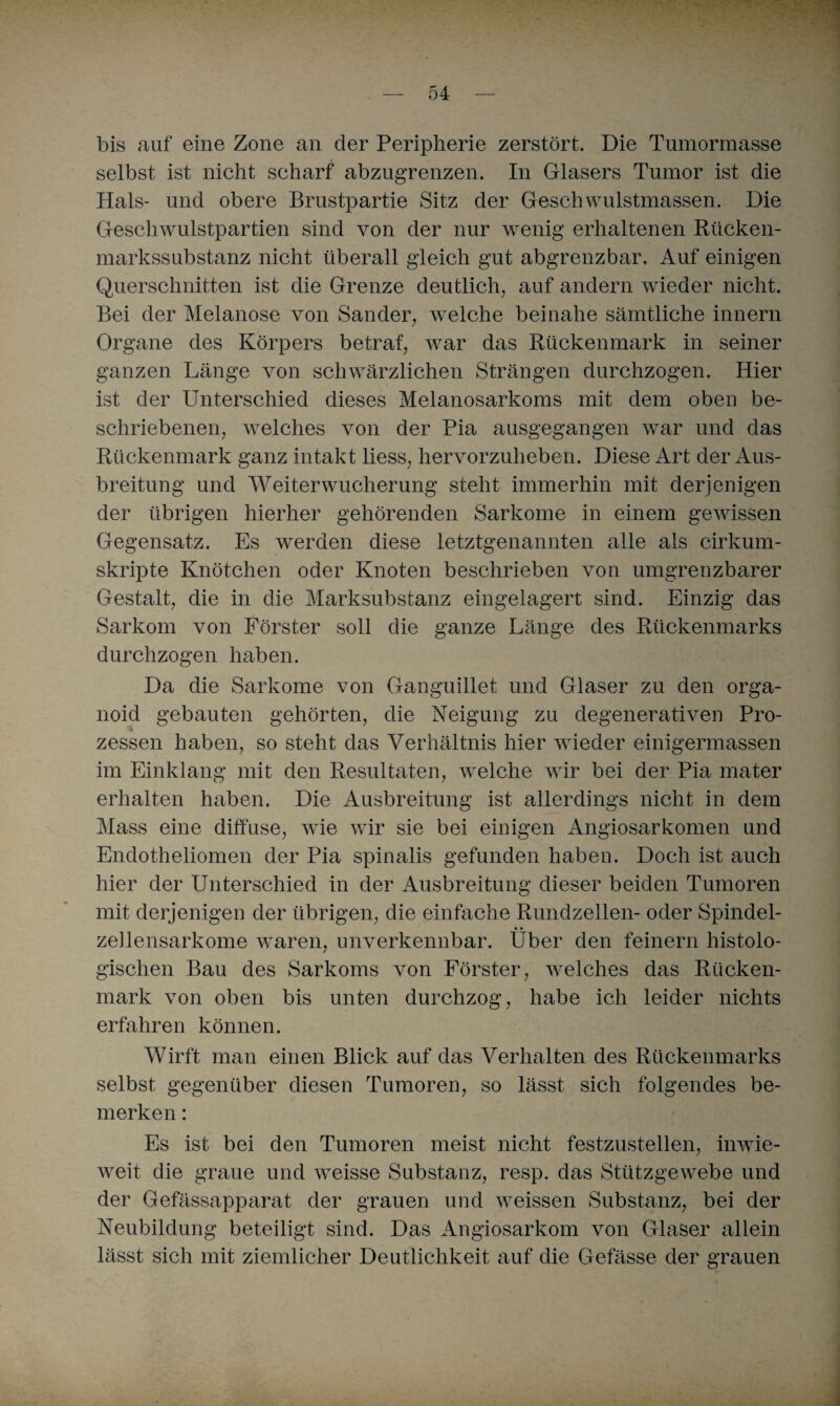 bis auf eine Zone an der Peripherie zerstört. Die Tumorraasse selbst ist nicht scharf abzugrenzen. In Glasers Tumor ist die Hals- und obere Brustpartie Sitz der Geschwulstmassen. Die Geschwulstpartien sind von der nur wenig erhaltenen Rücken¬ markssubstanz nicht überall gleich gut abgrenzbar. Auf einigen Querschnitten ist die Grenze deutlich, auf andern wieder nicht. Bei der Melanose von Sander, welche beinahe sämtliche innern Organe des Körpers betraf, war das Rückenmark in seiner ganzen Länge von schwärzlichen Strängen durchzogen. Hier ist der Unterschied dieses Melanosarkoms mit dem oben be¬ schriebenen, welches von der Pia ausgegangen war und das Rückenmark ganz intakt liess, hervorzuheben. Diese Art der Aus¬ breitung und Weiter Wucherung steht immerhin mit derjenigen der übrigen hierher gehörenden Sarkome in einem gewissen Gegensatz. Es werden diese letztgenannten alle als cirkum- skripte Knötchen oder Knoten beschrieben von umgrenzbarer Gestalt, die in die Marksubstanz eingelagert sind. Einzig das Sarkom von Förster soll die ganze Länge des Rückenmarks durchzogen haben. Da die Sarkome von Ganguillet und Glaser zu den orga¬ noid gebauten gehörten, die Neigung zu degenerativen Pro¬ zessen haben, so steht das Verhältnis hier wieder einigermassen im Einklang mit den Resultaten, welche wir bei der Pia mater erhalten haben. Die Ausbreitung ist allerdings nicht in dem Mass eine diffuse, wie wir sie bei einigen Angiosarkomen und Endotheliomen der Pia spinalis gefunden haben. Doch ist auch hier der Unterschied in der Ausbreitung dieser beiden Tumoren mit derjenigen der übrigen, die einfache Rundzellen- oder Spindel¬ zellensarkome waren, unverkennbar. Über den feinem histolo¬ gischen Bau des Sarkoms von Förster, welches das Rücken¬ mark von oben bis unten durchzog, habe ich leider nichts erfahren können. Wirft man einen Blick auf das Verhalten des Rückenmarks selbst gegenüber diesen Tumoren, so lässt sich folgendes be¬ merken : Es ist bei den Tumoren meist nicht festzustellen, inwie¬ weit die graue und weisse Substanz, resp. das Stützgewebe und der Gefässapparat der grauen und weissen Substanz, bei der Neubildung beteiligt sind. Das Angiosarkom von Glaser allein lässt sich mit ziemlicher Deutlichkeit auf die Gefässe der grauen