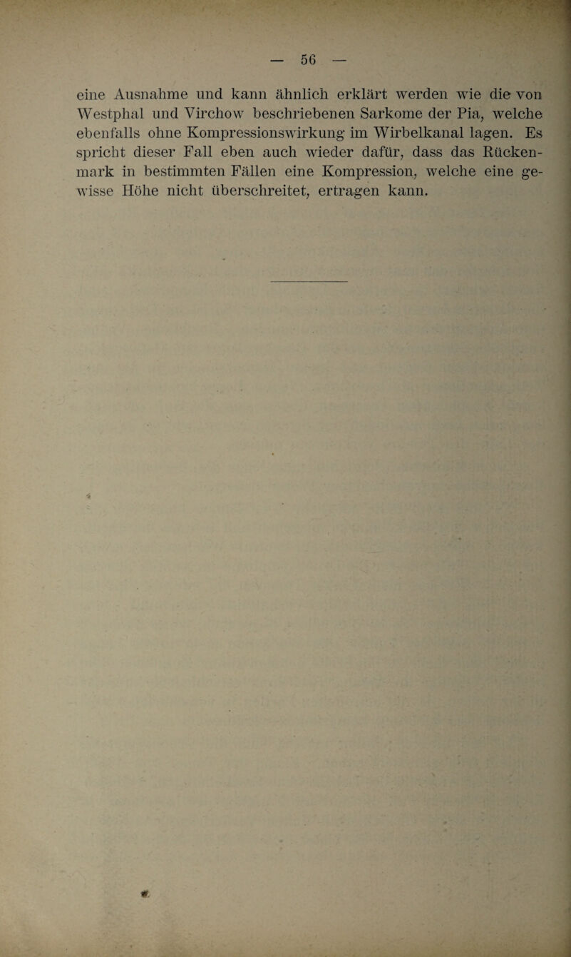 eine Ausnahme und kann ähnlich erklärt werden wie die von Westphal und Virchow beschriebenen Sarkome der Pia, welche ebenfalls ohne Kompressionswirkung- im Wirbelkanal lagen. Es spricht dieser Fall eben auch wieder dafür, dass das Rücken¬ mark in bestimmten Fällen eine Kompression, welche eine ge¬ wisse Höhe nicht überschreitet, ertragen kann. €