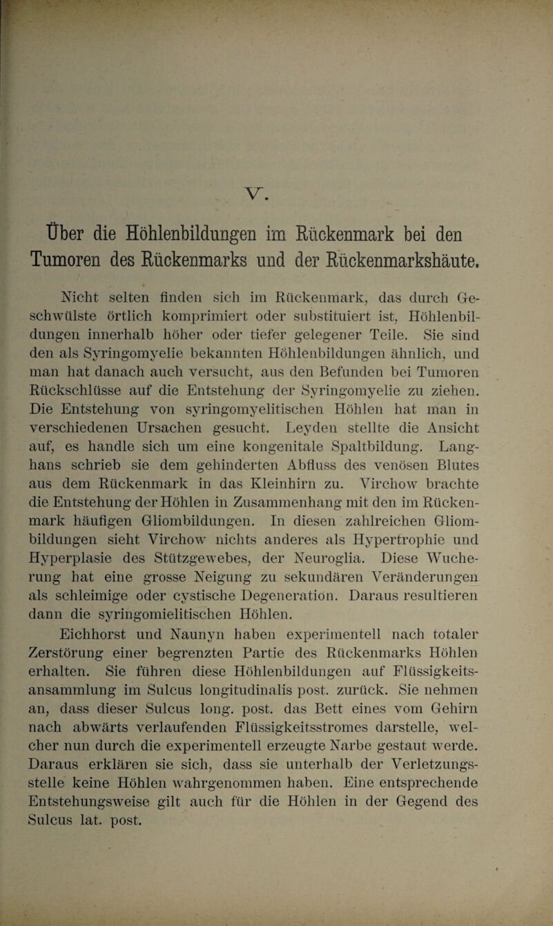 Über die Höhlenbildungen im Rückenmark bei den Tumoren des Rückenmarks und der Rückenmarkshäute, Nicht selten finden sich im Rückenmark; das durch Ge¬ schwülste örtlich komprimiert oder substituiert ist; Höhlenbil¬ dungen innerhalb höher oder tiefer gelegener Teile. Sie sind den als Syringomyelie bekannten Höhlenbildungen ähnlich; und man hat danach auch versucht; aus den Befunden bei Tumoren Rückschlüsse auf die Entstehung der Syringomyelie zu ziehen. Die Entstehung von syringomyelitischen Höhlen hat man in verschiedenen Ursachen gesucht. Leyden stellte die Ansicht auf, es handle sich um eine kongenitale Spaltbildung. Lang- hans schrieb sie dem gehinderten Abfluss des venösen Blutes aus dem Rückenmark in das Kleinhirn zu. Virchow brachte die Entstehung der Höhlen in Zusammenhang mit den im Rücken¬ mark häufigen Gliombildungen. In diesen zahlreichen Gliom¬ bildungen sieht Virchow nichts anderes als Hypertrophie und Hyperplasie des Stützgewebes, der Neuroglia. Diese Wuche¬ rung hat eine grosse Neigung zu sekundären Veränderungen als schleimige oder cystische Degeneration. Daraus resultieren dann die syringomielitischen Höhlen. Eichhorst und Naunyn haben experimentell nach totaler Zerstörung einer begrenzten Partie des Rückenmarks Höhlen erhalten. Sie führen diese Höhlenbildungen auf Flüssigkeits¬ ansammlung im Sulcus longitudinalis post, zurück. Sie nehmen an, dass dieser Sulcus long. post, das Bett eines vom Gehirn nach abwärts verlaufenden Flüssigkeitsstromes darstelle; wel¬ cher nun durch die experimentell erzeugte Narbe gestaut werde. Daraus erklären sie sich; dass sie unterhalb der Verletzungs¬ stelle keine Höhlen wahrgenommen haben. Eine entsprechende Entstehungsweise gilt auch für die Höhlen in der Gegend des Sulcus lat. post. i