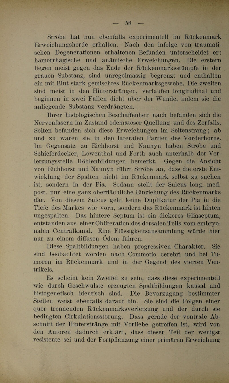 Strobe hat nun ebenfalls experimentell im Rückenmark Erweichungsherde erhalten. Nach den infolge von traumati¬ schen Degenerationen erhaltenen Befunden unterscheidet er: hämorrhagische und anämische Erweichungen. Die erstem liegen meist gegen das Ende der Rückenmarksstümpfe in der grauen Substanz, sind unregelmässig begrenzt und enthalten ein mit Blut stark gemischtes Rückenmarksgewrebe. Die zweiten sind meist in den Hintersträngen, verlaufen longitudinal und beginnen in zwei Fällen dicht über der Wunde, indem sie die anliegende Substanz verdrängten. Ihrer histologischen Beschaffenheit nach befanden sich die Nervenfasern im Zustand ödematöser Quellung und des Zerfalls. Selten befanden sich diese Erweichungen im Seitenstrang; ab und zu waren sie in den lateralen Partien des Vorderhorns. Im Gegensatz zu Eichhorst und Naunyn haben Ströbe und Schieferdecker, Löwenthal und Forth auch unterhalb der Ver¬ letzungsstelle Höhlenbildungen bemerkt. Gegen die Ansicht von Eichhorst und Naunyn führt Ströbe an, dass die erste Ent¬ wicklung der Spalten nicht im Rückenmark selbst zu suchen ist, sondern in der Pia. Sodann stellt der Sulcus long. med. post, nur eine ganz oberflächliche Einziehung des Rückenmarks dar. Von diesem Sulcus geht keine Duplikatur der Pia in die Tiefe des Markes wie vorn, sondern das Rückenmark ist hinten ungespalten. Das hintere Septum ist ein dickeres Gliaseptum, entstanden aus einer Obliteration des dorsalen Teils vom embryo¬ nalen Centralkanal. Eine Flüssigkeitsansammlung würde hier nur zu einem diffusen Ödem führen. Diese Spaltbildungen haben progressiven Charakter. Sie sind beobachtet worden nach Commotio cerebri und bei Tu¬ moren im Rückenmark und in der Gegend des vierten Ven¬ trikels. Es scheint kein Zweifel zu sein, dass diese experimentell wie durch Geschwülste erzeugten Spaltbildungen kausal und histogenetisch identisch sind. Die Bevorzugung bestimmter Stellen weist ebenfalls darauf hin. Sie sind die Folgen einer quer trennenden Rückenmarksverletzung und der durch sie bedingten Cirkulationsstörung. Dass gerade der ventrale Ab¬ schnitt der Hinterstränge mit Vorliebe getroffen ist, wird von den Autoren dadurch erklärt, dass dieser Teil der wenigst resistente sei und der Fortpflanzung einer primären Erweichung